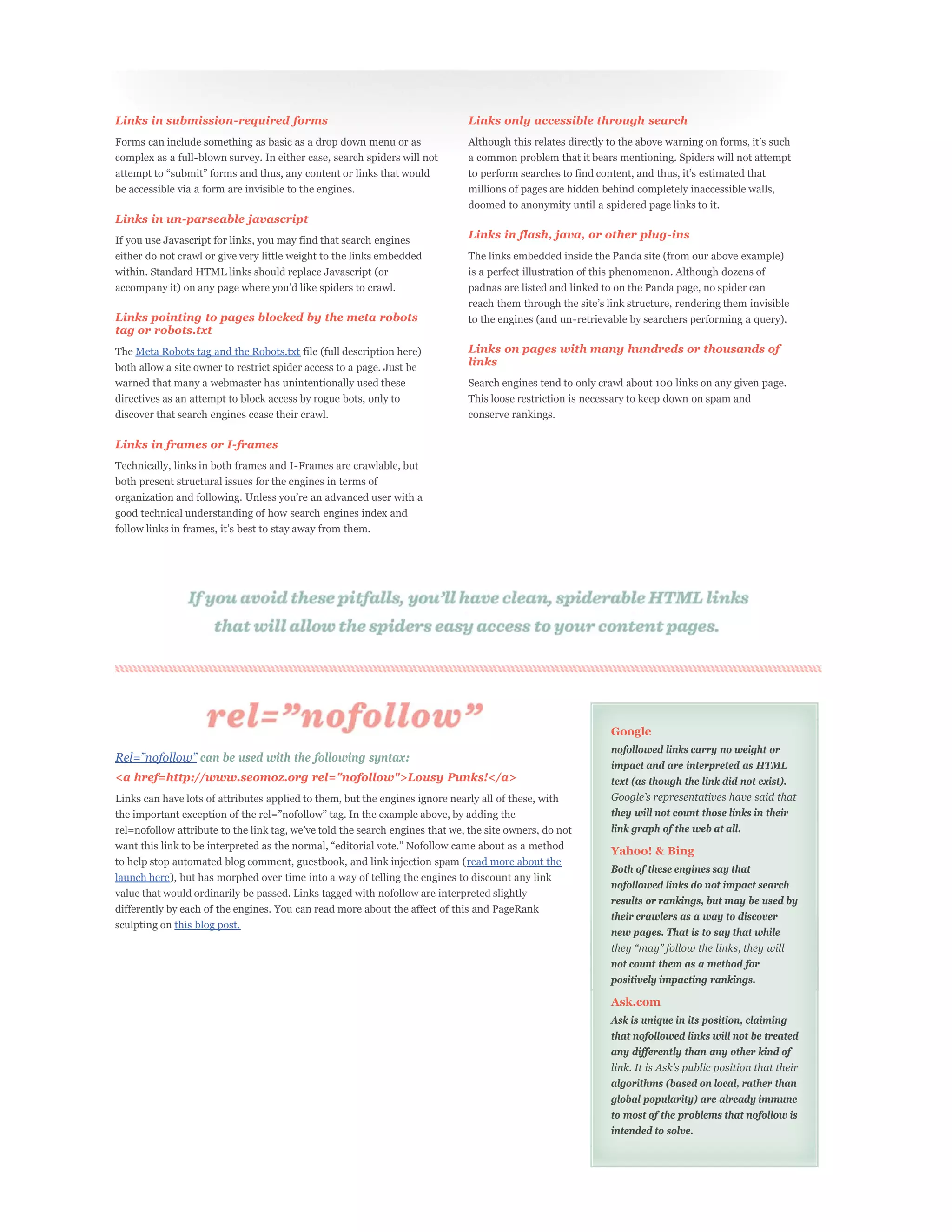 Links in submission-required forms                                            Links only accessible through search
Forms can include something as basic as a drop down menu or as
complex as a full-blown survey. In either case, search spiders will not       a common problem that it bears mentioning. Spiders will not attempt


be accessible via a form are invisible to the engines.                        millions of pages are hidden behind completely inaccessible walls,
                                                                              doomed to anonymity until a spidered page links to it.
Links in un-parseable javascript
If you use Javascript for links, you may find that search engines             Links in flash, java, or other plug-ins
either do not crawl or give very little weight to the links embedded          The links embedded inside the Panda site (from our above example)
within. Standard HTML links should replace Javascript (or                     is a perfect illustration of this phenomenon. Although dozens of
                                                                              padnas are listed and linked to on the Panda page, no spider can

Links pointing to pages blocked by the meta robots                            to the engines (and un-retrievable by searchers performing a query).
tag or robots.txt
The Meta Robots tag and the Robots.txt file (full description here)           Links on pages with many hundreds or thousands of
both allow a site owner to restrict spider access to a page. Just be
                                                                              links
warned that many a webmaster has unintentionally used these                   Search engines tend to only crawl about 100 links on any given page.
directives as an attempt to block access by rogue bots, only to               This loose restriction is necessary to keep down on spam and
discover that search engines cease their crawl.                               conserve rankings.

Links in frames or I-frames
Technically, links in both frames and I-Frames are crawlable, but
both present structural issues for the engines in terms of

good technical understanding of how search engines index and




                                                                                                            Google
                                                                                                            nofollowed links carry no weight or
                   can be used with the following syntax:
                                                                                                            impact and are interpreted as HTML
<a href=http://www.seomoz.org rel="nofollow">Lousy Punks!</a>                                               text (as though the link did not exist).
Links can have lots of attributes applied to them, but the engines ignore nearly all of these, with
                                                                                                            they will not count those links in their
                                                                                                            link graph of the web at all.

                                                                                                            Yahoo! & Bing
to help stop automated blog comment, guestbook, and link injection spam (read more about the
                                                                                                            Both of these engines say that
launch here), but has morphed over time into a way of telling the engines to discount any link
                                                                                                            nofollowed links do not impact search
value that would ordinarily be passed. Links tagged with nofollow are interpreted slightly
                                                                                                            results or rankings, but may be used by
differently by each of the engines. You can read more about the affect of this and PageRank
                                                                                                            their crawlers as a way to discover
sculpting on this blog post.
                                                                                                            new pages. That is to say that while


                                                                                                            not count them as a method for
                                                                                                            positively impacting rankings.

                                                                                                            Ask.com
                                                                                                            Ask is unique in its position, claiming
                                                                                                            that nofollowed links will not be treated
                                                                                                            any differently than any other kind of


                                                                                                            algorithms (based on local, rather than
                                                                                                            global popularity) are already immune
                                                                                                            to most of the problems that nofollow is
                                                                                                            intended to solve.
 