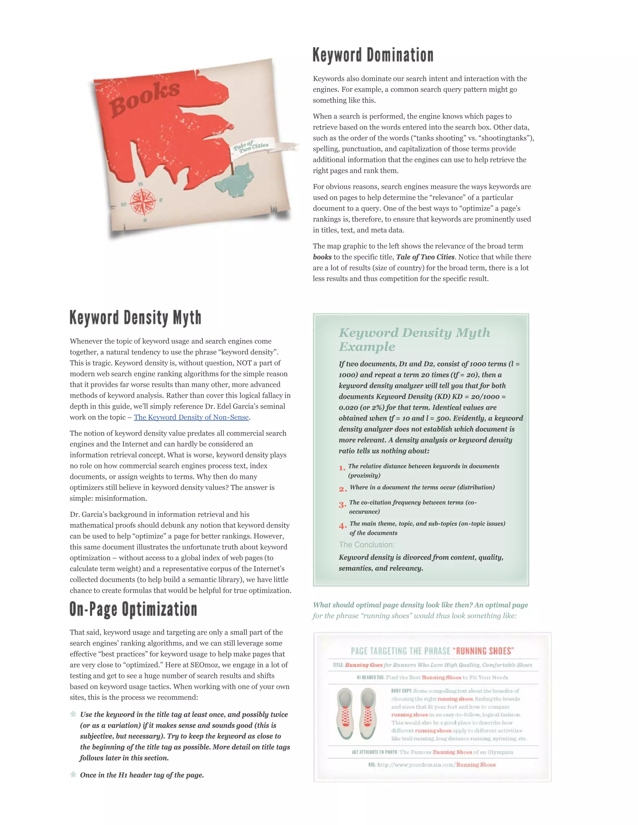 Keywords also dominate our search intent and interaction with the
                                                                           engines. For example, a common search query pattern might go
                                                                           something like this.

                                                                           When a search is performed, the engine knows which pages to
                                                                           retrieve based on the words entered into the search box. Other data,


                                                                           spelling, punctuation, and capitalization of those terms provide
                                                                           additional information that the engines can use to help retrieve the
                                                                           right pages and rank them.

                                                                           For obvious reasons, search engines measure the ways keywords are



                                                                           rankings is, therefore, to ensure that keywords are prominently used
                                                                           in titles, text, and meta data.

                                                                           The map graphic to the left shows the relevance of the broad term
                                                                           books to the specific title, Tale of Two Cities. Notice that while there
                                                                           are a lot of results (size of country) for the broad term, there is a lot
                                                                           less results and thus competition for the specific result.




                                                                                   Keyword Density Myth
Whenever the topic of keyword usage and search engines come
                                                                                   Example
This is tragic. Keyword density is, without question, NOT a part of                If two documents, D1 and D2, consist of 1000 terms (l =
modern web search engine ranking algorithms for the simple reason                  1000) and repeat a term 20 times (tf = 20), then a
that it provides far worse results than many other, more advanced                  keyword density analyzer will tell you that for both
methods of keyword analysis. Rather than cover this logical fallacy in             documents Keyword Density (KD) KD = 20/1000 =
                                                                                   0.020 (or 2%) for that term. Identical values are
                    The Keyword Density of Non-Sense.                              obtained when tf = 10 and l = 500. Evidently, a keyword
                                                                                   density analyzer does not establish which document is
The notion of keyword density value predates all commercial search
                                                                                   more relevant. A density analysis or keyword density
engines and the Internet and can hardly be considered an
                                                                                   ratio tells us nothing about:
information retrieval concept. What is worse, keyword density plays
no role on how commercial search engines process text, index                       1. The relative distance between keywords in documents
documents, or assign weights to terms. Why then do many                               (proximity)
optimizers still believe in keyword density values? The answer is                  2. Where in a document the terms occur (distribution)
simple: misinformation.
                                                                                   3. The co-citation frequency between terms (co-
                                                                                       occurance)

mathematical proofs should debunk any notion that keyword density                  4. The main theme, topic, and sub-topics (on-topic issues)
                                                                                       of the documents

this same document illustrates the unfortunate truth about keyword                 The Conclusion:
                                                                                   Keyword density is divorced from content, quality,
                                                                                   semantics, and relevancy.
collected documents (to help build a semantic library), we have little
chance to create formulas that would be helpful for true optimization.
                                                                           What should optimal page density look like then? An optimal page


That said, keyword usage and targeting are only a small part of the




testing and get to see a huge number of search results and shifts
based on keyword usage tactics. When working with one of your own
sites, this is the process we recommend:

   Use the keyword in the title tag at least once, and possibly twice
   (or as a variation) if it makes sense and sounds good (this is
   subjective, but necessary). Try to keep the keyword as close to
   the beginning of the title tag as possible. More detail on title tags
   follows later in this section.

   Once in the H1 header tag of the page.
 