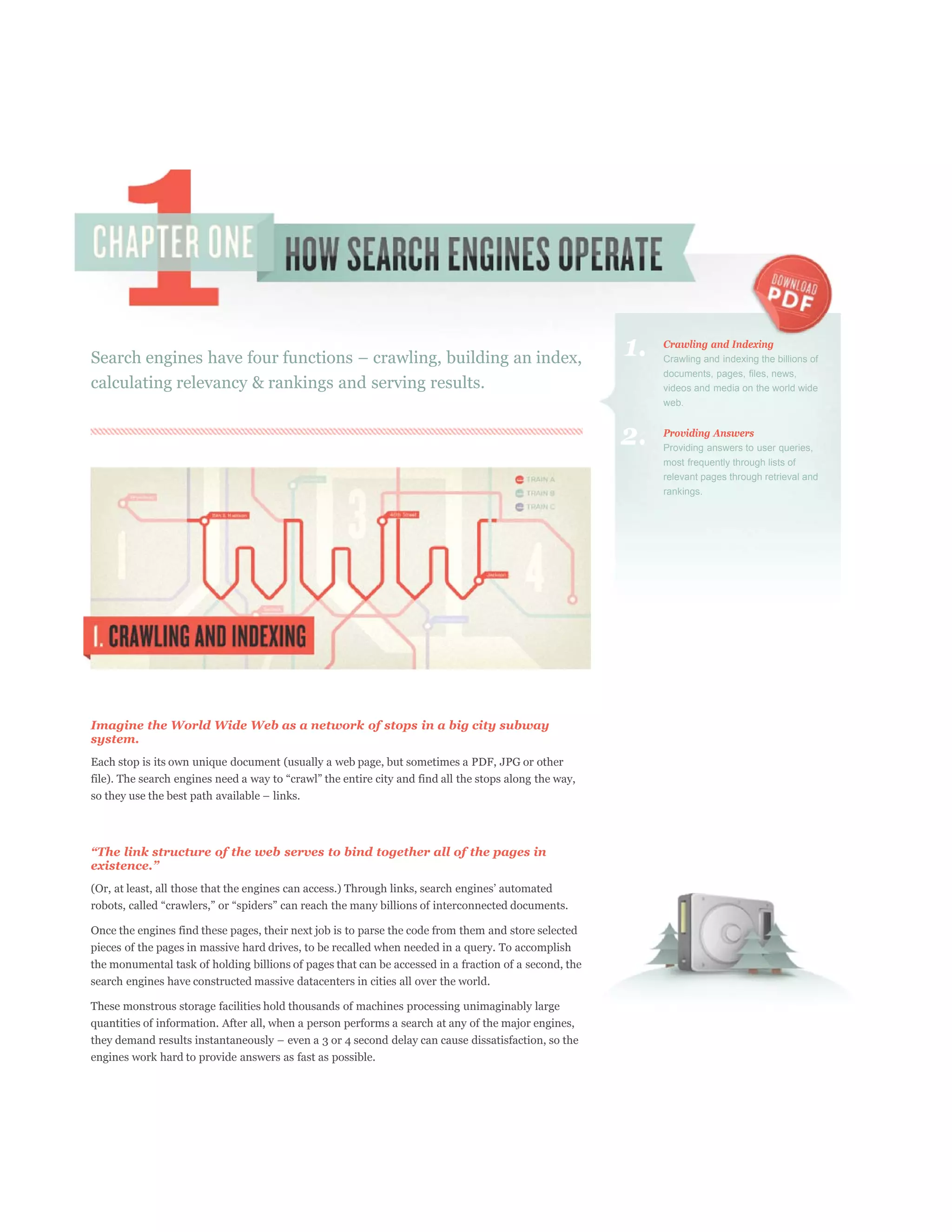 1.   Crawling and Indexing
                                                                                                            Crawling and indexing the billions of
                                                                                                            documents, pages, files, news,
calculating relevancy & rankings and serving results.                                                       videos and media on the world wide
                                                                                                            web.


                                                                                                       2.   Providing Answers
                                                                                                            Providing answers to user queries,
                                                                                                            most frequently through lists of
                                                                                                            relevant pages through retrieval and
                                                                                                            rankings.




Imagine the World Wide Web as a network of stops in a big city subway
system.
Each stop is its own unique document (usually a web page, but sometimes a PDF, JPG or other




Once the engines find these pages, their next job is to parse the code from them and store selected
pieces of the pages in massive hard drives, to be recalled when needed in a query. To accomplish
the monumental task of holding billions of pages that can be accessed in a fraction of a second, the
search engines have constructed massive datacenters in cities all over the world.

These monstrous storage facilities hold thousands of machines processing unimaginably large
quantities of information. After all, when a person performs a search at any of the major engines,


engines work hard to provide answers as fast as possible.
 
