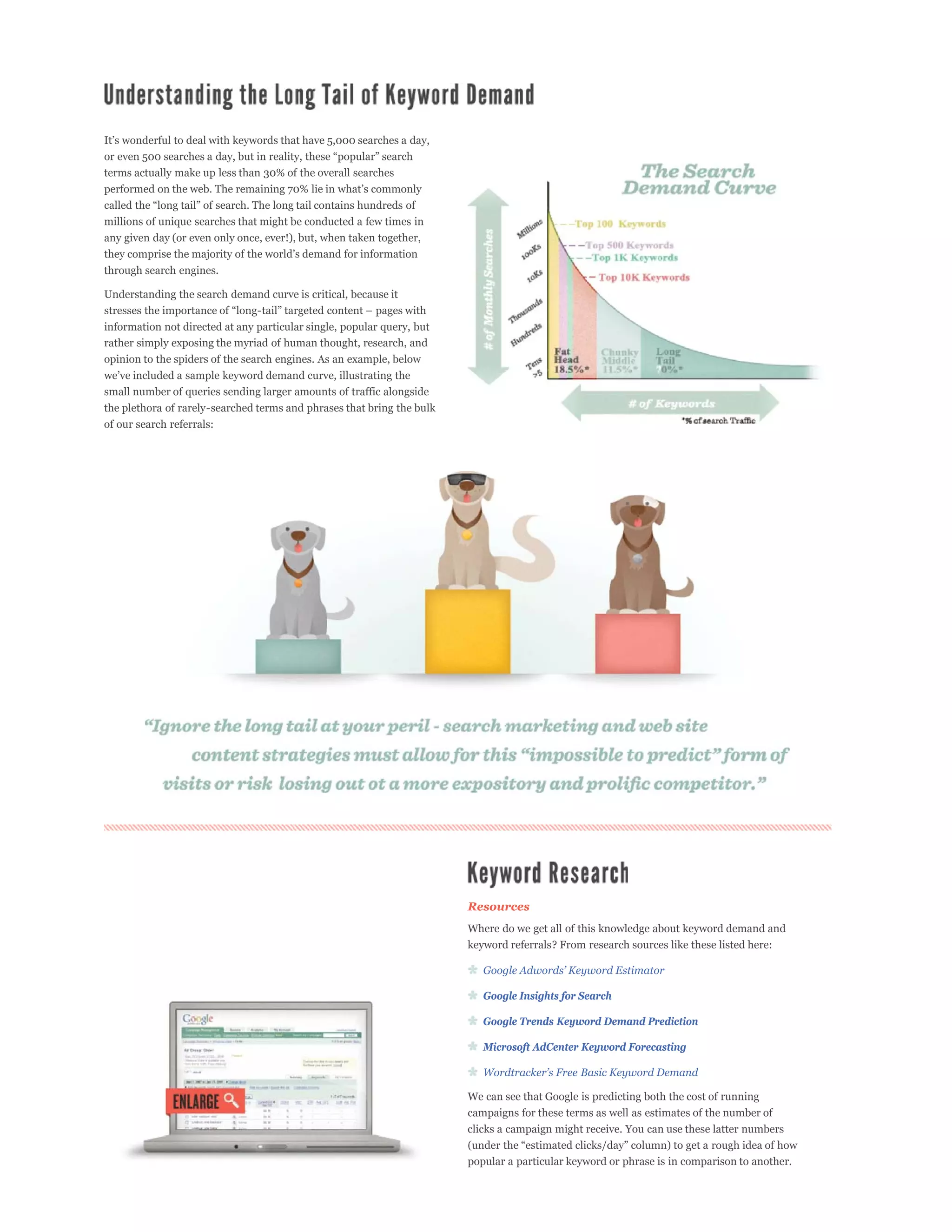 terms actually make up less than 30% of the overall searches



millions of unique searches that might be conducted a few times in
any given day (or even only once, ever!), but, when taken together,

through search engines.

Understanding the search demand curve is critical, because it


information not directed at any particular single, popular query, but
rather simply exposing the myriad of human thought, research, and
opinion to the spiders of the search engines. As an example, below


small number of queries sending larger amounts of traffic alongside
the plethora of rarely-searched terms and phrases that bring the bulk
of our search referrals:




                                                                        Resources
                                                                        Where do we get all of this knowledge about keyword demand and
                                                                        keyword referrals? From research sources like these listed here:



                                                                           Google Insights for Search

                                                                           Google Trends Keyword Demand Prediction

                                                                           Microsoft AdCenter Keyword Forecasting



                                                                        We can see that Google is predicting both the cost of running
                                                                        campaigns for these terms as well as estimates of the number of
                                                                        clicks a campaign might receive. You can use these latter numbers


                                                                        popular a particular keyword or phrase is in comparison to another.
 