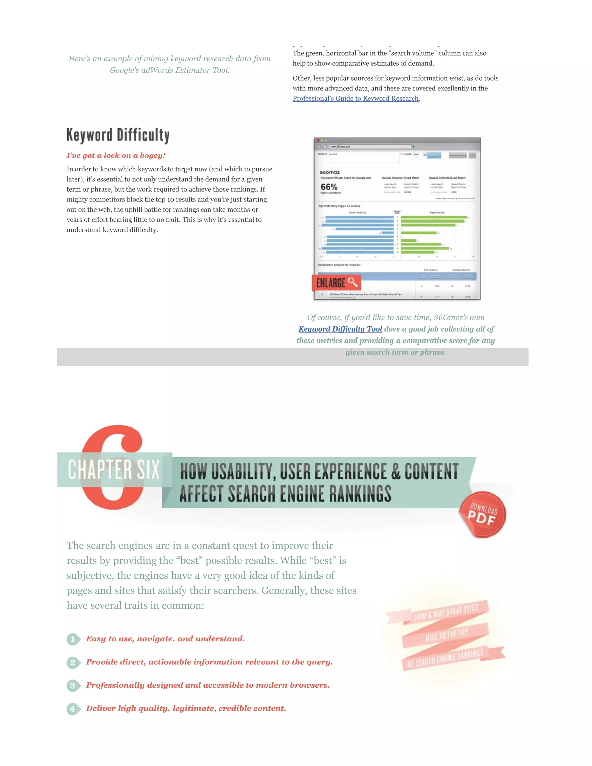 p p       p            y        p                p


                                                                      help to show comparative estimates of demand.

                                                                      Other, less popular sources for keyword information exist, as do tools
                                                                      with more advanced data, and these are covered excellently in the
                                                                                                                .




In order to know which keywords to target now (and which to pursue


term or phrase, but the work required to achieve those rankings. If

out on the web, the uphill battle for rankings can take months or


understand keyword difficulty.




                                                                        Keyword Difficulty Tool does a good job collecting all of
                                                                       these metrics and providing a comparative score for any
                                                                                       given search term or phrase.




The search engines are in a constant quest to improve their

subjective, the engines have a very good idea of the kinds of
pages and sites that satisfy their searchers. Generally, these sites
have several traits in common:


      Easy to use, navigate, and understand.


      Provide direct, actionable information relevant to the query.

      Professionally designed and accessible to modern browsers.


      Deliver high quality, legitimate, credible content.
 