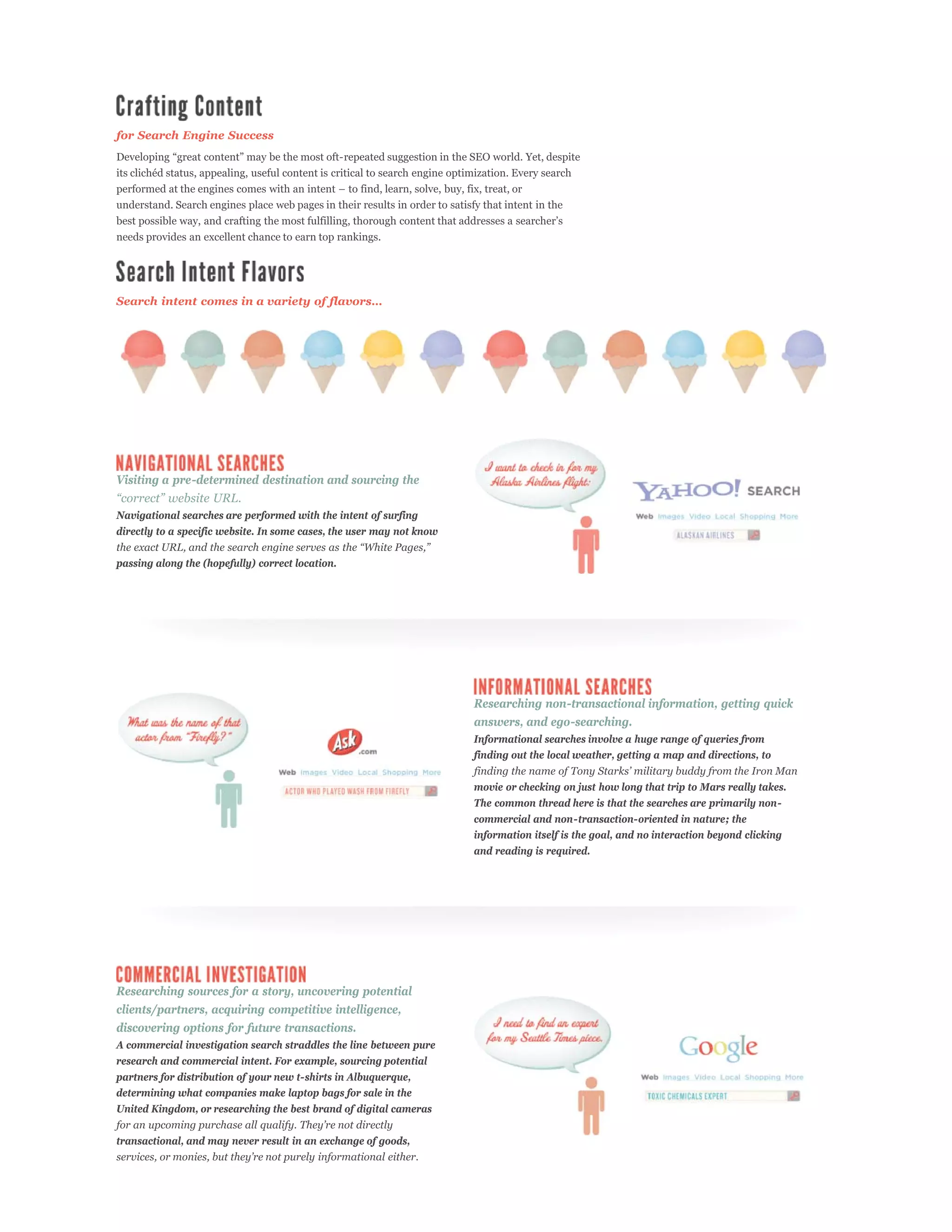 for Search Engine Success




understand. Search engines place web pages in their results in order to satisfy that intent in the


needs provides an excellent chance to earn top rankings.




Visiting a pre-determined destination and sourcing the

Navigational searches are performed with the intent of surfing
directly to a specific website. In some cases, the user may not know


passing along the (hopefully) correct location.




                                                                              Researching non-transactional information, getting quick
                                                                              answers, and ego-searching.
                                                                              Informational searches involve a huge range of queries from
                                                                              finding out the local weather, getting a map and directions, to


                                                                              movie or checking on just how long that trip to Mars really takes.
                                                                              The common thread here is that the searches are primarily non-
                                                                              commercial and non-transaction-oriented in nature; the
                                                                              information itself is the goal, and no interaction beyond clicking
                                                                              and reading is required.




Researching sources for a story, uncovering potential
clients/partners, acquiring competitive intelligence,
discovering options for future transactions.
A commercial investigation search straddles the line between pure
research and commercial intent. For example, sourcing potential
partners for distribution of your new t-shirts in Albuquerque,
determining what companies make laptop bags for sale in the
United Kingdom, or researching the best brand of digital cameras


transactional, and may never result in an exchange of goods,
 