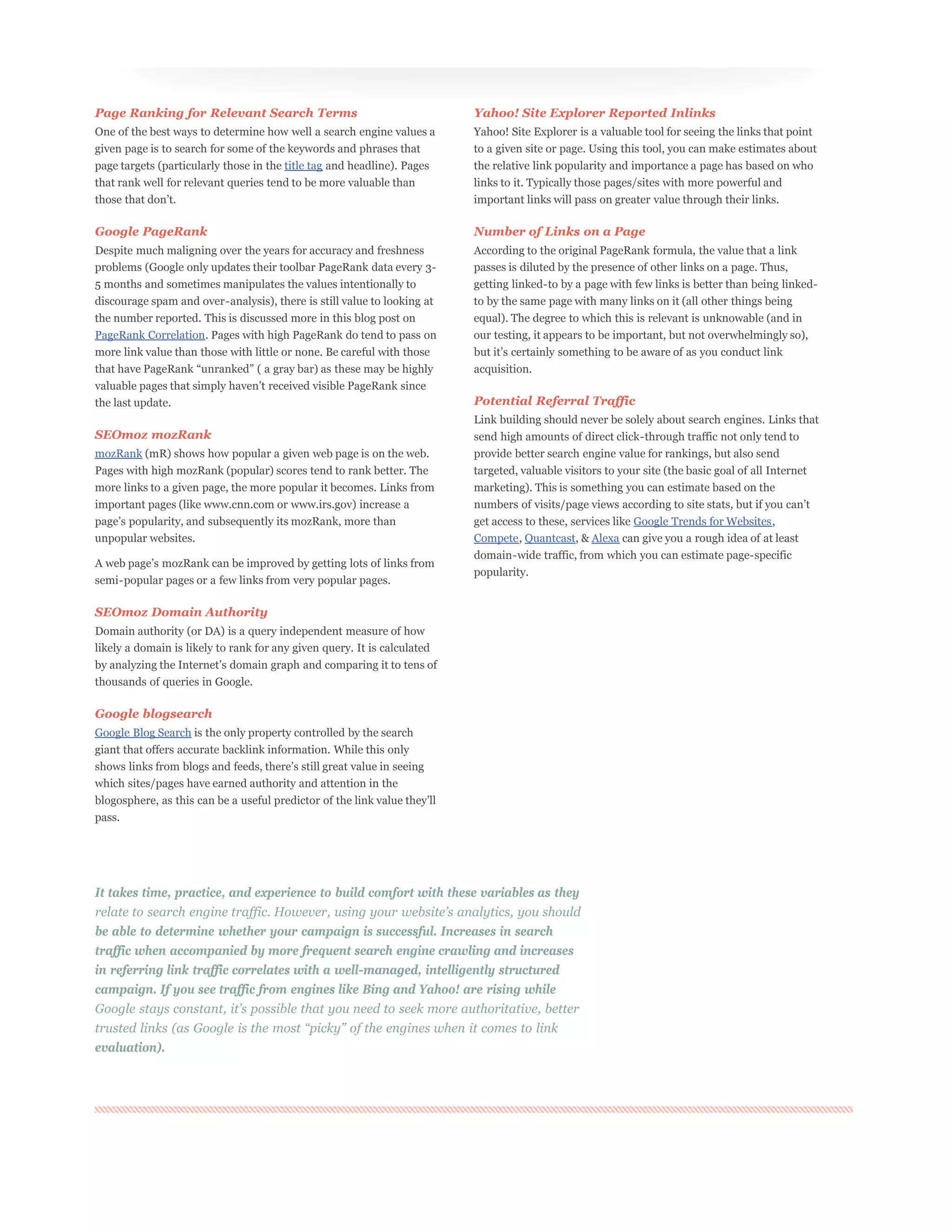 Page Ranking for Relevant Search Terms                                    Yahoo! Site Explorer Reported Inlinks
One of the best ways to determine how well a search engine values a       Yahoo! Site Explorer is a valuable tool for seeing the links that point
given page is to search for some of the keywords and phrases that         to a given site or page. Using this tool, you can make estimates about
page targets (particularly those in the title tag and headline). Pages    the relative link popularity and importance a page has based on who
that rank well for relevant queries tend to be more valuable than         links to it. Typically those pages/sites with more powerful and
                                                                          important links will pass on greater value through their links.

Google PageRank                                                           Number of Links on a Page
Despite much maligning over the years for accuracy and freshness          According to the original PageRank formula, the value that a link
problems (Google only updates their toolbar PageRank data every 3-        passes is diluted by the presence of other links on a page. Thus,
5 months and sometimes manipulates the values intentionally to            getting linked-to by a page with few links is better than being linked-
discourage spam and over-analysis), there is still value to looking at    to by the same page with many links on it (all other things being
the number reported. This is discussed more in this blog post on          equal). The degree to which this is relevant is unknowable (and in
PageRank Correlation. Pages with high PageRank do tend to pass on         our testing, it appears to be important, but not overwhelmingly so),
more link value than those with little or none. Be careful with those
                                                                          acquisition.


the last update.                                                          Potential Referral Traffic
                                                                          Link building should never be solely about search engines. Links that
SEOmoz mozRank                                                            send high amounts of direct click-through traffic not only tend to
mozRank (mR) shows how popular a given web page is on the web.            provide better search engine value for rankings, but also send
Pages with high mozRank (popular) scores tend to rank better. The         targeted, valuable visitors to your site (the basic goal of all Internet
more links to a given page, the more popular it becomes. Links from       marketing). This is something you can estimate based on the
important pages (like www.cnn.com or www.irs.gov) increase a
                                                                          get access to these, services like Google Trends for Websites,
unpopular websites.                                                       Compete, Quantcast, & Alexa can give you a rough idea of at least
                                                                          domain-wide traffic, from which you can estimate page-specific
                                                                          popularity.
semi-popular pages or a few links from very popular pages.

SEOmoz Domain Authority
Domain authority (or DA) is a query independent measure of how
likely a domain is likely to rank for any given query. It is calculated


thousands of queries in Google.

Google blogsearch
Google Blog Search is the only property controlled by the search
giant that offers accurate backlink information. While this only


which sites/pages have earned authority and attention in the


pass.




It takes time, practice, and experience to build comfort with these variables as they


be able to determine whether your campaign is successful. Increases in search
traffic when accompanied by more frequent search engine crawling and increases
in referring link traffic correlates with a well-managed, intelligently structured
campaign. If you see traffic from engines like Bing and Yahoo! are rising while



evaluation).
 