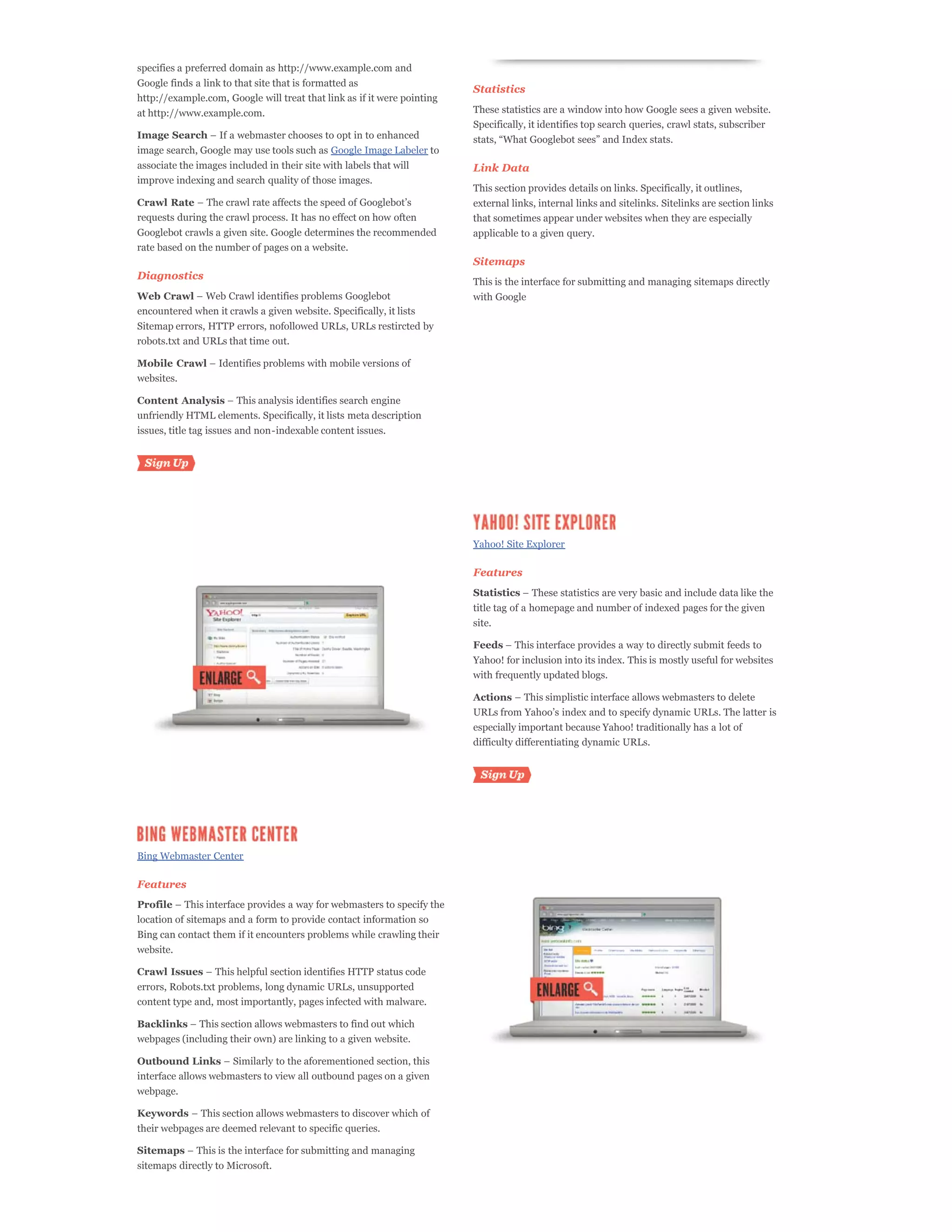 specifies a preferred domain as http://www.example.com and
Google finds a link to that site that is formatted as
                                                                         Statistics
http://example.com, Google will treat that link as if it were pointing
at http://www.example.com.                                               These statistics are a window into how Google sees a given website.
                                                                         Specifically, it identifies top search queries, crawl stats, subscriber
Image Search
image search, Google may use tools such as Google Image Labeler to
associate the images included in their site with labels that will        Link Data
improve indexing and search quality of those images.
                                                                         This section provides details on links. Specifically, it outlines,
Crawl Rate                                                               external links, internal links and sitelinks. Sitelinks are section links
requests during the crawl process. It has no effect on how often         that sometimes appear under websites when they are especially
Googlebot crawls a given site. Google determines the recommended         applicable to a given query.
rate based on the number of pages on a website.
                                                                         Sitemaps
Diagnostics
                                                                         This is the interface for submitting and managing sitemaps directly
Web Crawl                                                                with Google
encountered when it crawls a given website. Specifically, it lists
Sitemap errors, HTTP errors, nofollowed URLs, URLs restircted by
robots.txt and URLs that time out.

Mobile Crawl
websites.

Content Analysis
unfriendly HTML elements. Specifically, it lists meta description
issues, title tag issues and non-indexable content issues.




                                                                         Yahoo! Site Explorer

                                                                         Features
                                                                         Statistics
                                                                         title tag of a homepage and number of indexed pages for the given
                                                                         site.

                                                                         Feeds
                                                                         Yahoo! for inclusion into its index. This is mostly useful for websites
                                                                         with frequently updated blogs.

                                                                         Actions


                                                                         especially important because Yahoo! traditionally has a lot of
                                                                         difficulty differentiating dynamic URLs.




Bing Webmaster Center

Features
Profile
location of sitemaps and a form to provide contact information so
Bing can contact them if it encounters problems while crawling their
website.

Crawl Issues
errors, Robots.txt problems, long dynamic URLs, unsupported
content type and, most importantly, pages infected with malware.

Backlinks
webpages (including their own) are linking to a given website.

Outbound Links
interface allows webmasters to view all outbound pages on a given
webpage.

Keywords
their webpages are deemed relevant to specific queries.

Sitemaps
sitemaps directly to Microsoft.
 