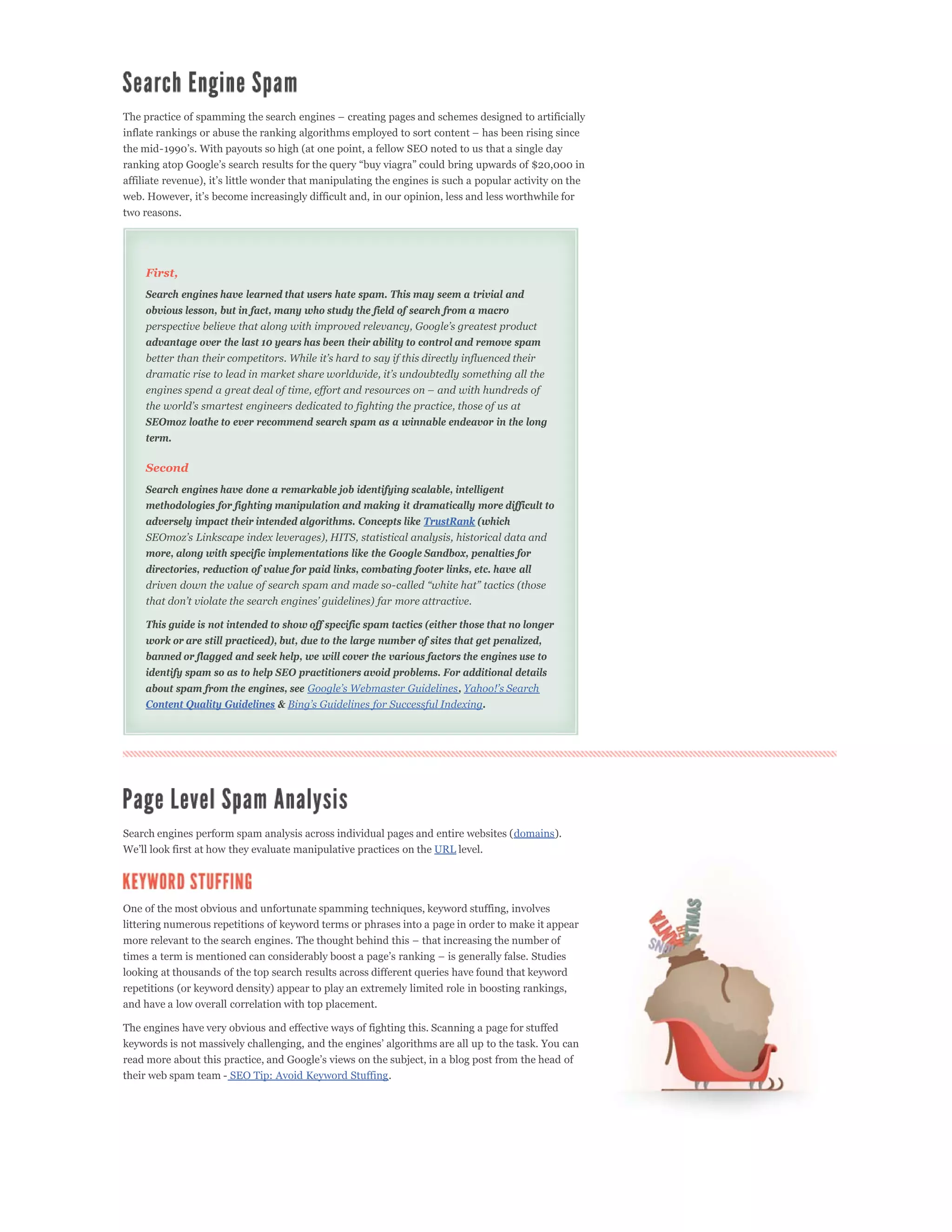 two reasons.




    First,
    Search engines have learned that users hate spam. This may seem a trivial and
    obvious lesson, but in fact, many who study the field of search from a macro


    advantage over the last 10 years has been their ability to control and remove spam




    SEOmoz loathe to ever recommend search spam as a winnable endeavor in the long
    term.

    Second
    Search engines have done a remarkable job identifying scalable, intelligent
    methodologies for fighting manipulation and making it dramatically more difficult to
    adversely impact their intended algorithms. Concepts like TrustRank (which


    more, along with specific implementations like the Google Sandbox, penalties for
    directories, reduction of value for paid links, combating footer links, etc. have all




    This guide is not intended to show off specific spam tactics (either those that no longer
    work or are still practiced), but, due to the large number of sites that get penalized,
    banned or flagged and seek help, we will cover the various factors the engines use to
    identify spam so as to help SEO practitioners avoid problems. For additional details
    about spam from the engines, see                                    ,
    Content Quality Guidelines &                                              .




Search engines perform spam analysis across individual pages and entire websites (domains).
                                                                   URL level.




One of the most obvious and unfortunate spamming techniques, keyword stuffing, involves
littering numerous repetitions of keyword terms or phrases into a page in order to make it appear



looking at thousands of the top search results across different queries have found that keyword
repetitions (or keyword density) appear to play an extremely limited role in boosting rankings,
and have a low overall correlation with top placement.

The engines have very obvious and effective ways of fighting this. Scanning a page for stuffed



their web spam team - SEO Tip: Avoid Keyword Stuffing.
 