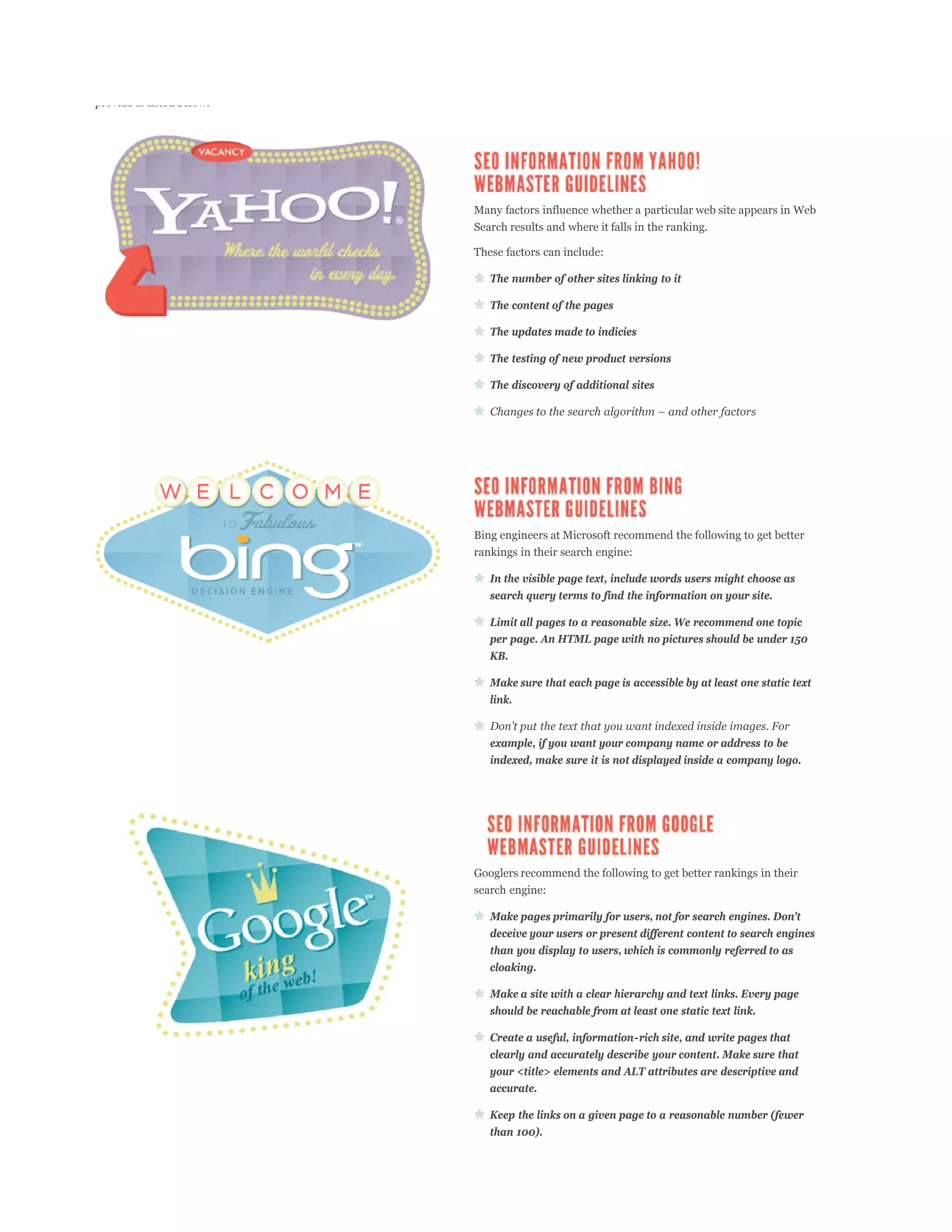 provide is listed below:




                           Many factors influence whether a particular web site appears in Web
                           Search results and where it falls in the ranking.

                           These factors can include:

                              The number of other sites linking to it

                              The content of the pages

                              The updates made to indicies

                              The testing of new product versions

                              The discovery of additional sites




                           Bing engineers at Microsoft recommend the following to get better
                           rankings in their search engine:

                              In the visible page text, include words users might choose as
                              search query terms to find the information on your site.

                              Limit all pages to a reasonable size. We recommend one topic
                              per page. An HTML page with no pictures should be under 150
                              KB.

                              Make sure that each page is accessible by at least one static text
                              link.


                              example, if you want your company name or address to be
                              indexed, make sure it is not displayed inside a company logo.




                           Googlers recommend the following to get better rankings in their
                           search engine:

                              Make pages primarily for users, not for search engines. Don't
                              deceive your users or present different content to search engines
                              than you display to users, which is commonly referred to as
                              cloaking.

                              Make a site with a clear hierarchy and text links. Every page
                              should be reachable from at least one static text link.

                              Create a useful, information-rich site, and write pages that
                              clearly and accurately describe your content. Make sure that
                              your <title> elements and ALT attributes are descriptive and
                              accurate.

                              Keep the links on a given page to a reasonable number (fewer
                              than 100).
 
