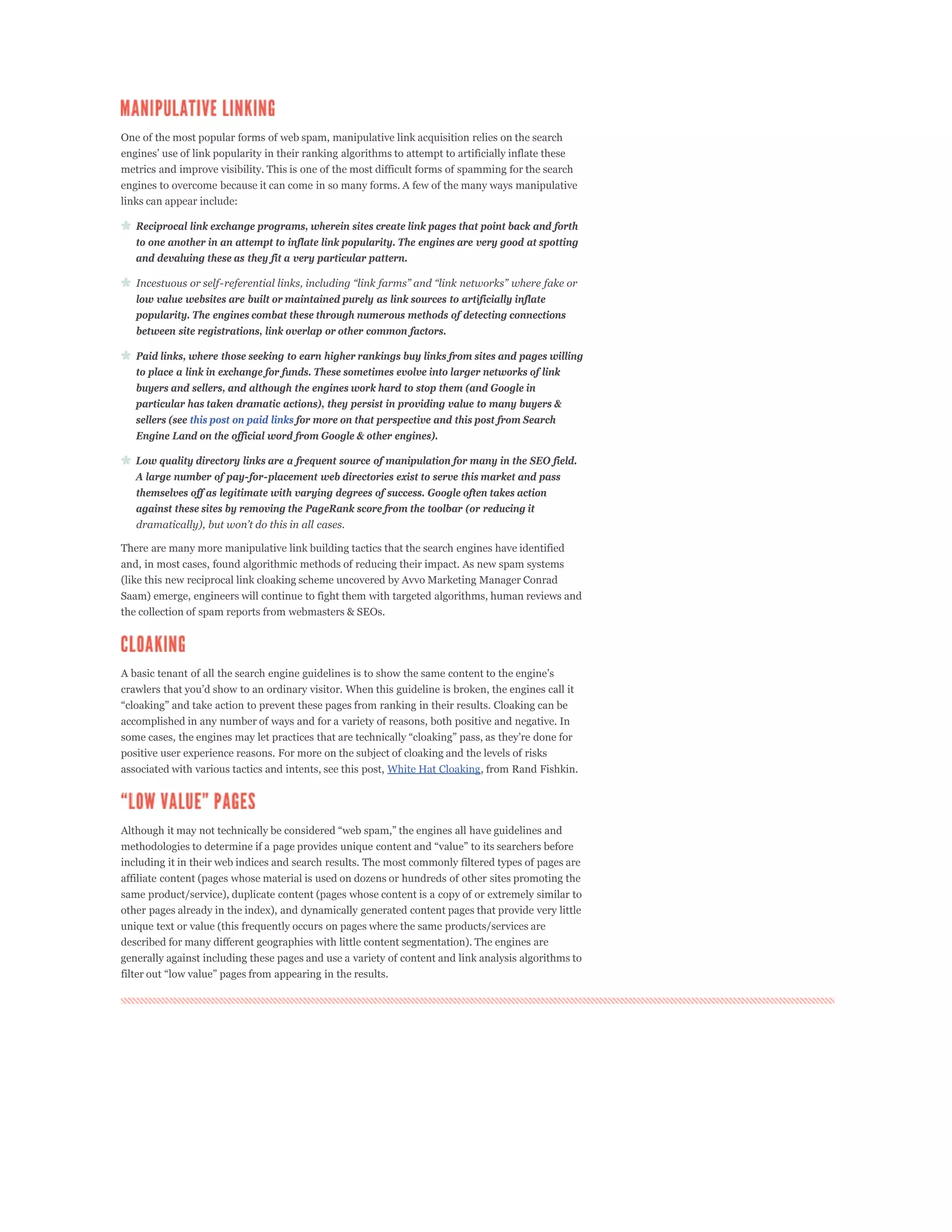 One of the most popular forms of web spam, manipulative link acquisition relies on the search


metrics and improve visibility. This is one of the most difficult forms of spamming for the search
engines to overcome because it can come in so many forms. A few of the many ways manipulative
links can appear include:

   Reciprocal link exchange programs, wherein sites create link pages that point back and forth
   to one another in an attempt to inflate link popularity. The engines are very good at spotting
   and devaluing these as they fit a very particular pattern.


   low value websites are built or maintained purely as link sources to artificially inflate
   popularity. The engines combat these through numerous methods of detecting connections
   between site registrations, link overlap or other common factors.

   Paid links, where those seeking to earn higher rankings buy links from sites and pages willing
   to place a link in exchange for funds. These sometimes evolve into larger networks of link
   buyers and sellers, and although the engines work hard to stop them (and Google in
   particular has taken dramatic actions), they persist in providing value to many buyers &
   sellers (see this post on paid links for more on that perspective and this post from Search
   Engine Land on the official word from Google & other engines).

   Low quality directory links are a frequent source of manipulation for many in the SEO field.
   A large number of pay-for-placement web directories exist to serve this market and pass
   themselves off as legitimate with varying degrees of success. Google often takes action
   against these sites by removing the PageRank score from the toolbar (or reducing it


There are many more manipulative link building tactics that the search engines have identified
and, in most cases, found algorithmic methods of reducing their impact. As new spam systems
(like this new reciprocal link cloaking scheme uncovered by Avvo Marketing Manager Conrad
Saam) emerge, engineers will continue to fight them with targeted algorithms, human reviews and
the collection of spam reports from webmasters & SEOs.




accomplished in any number of ways and for a variety of reasons, both positive and negative. In


positive user experience reasons. For more on the subject of cloaking and the levels of risks
associated with various tactics and intents, see this post, White Hat Cloaking, from Rand Fishkin.




including it in their web indices and search results. The most commonly filtered types of pages are
affiliate content (pages whose material is used on dozens or hundreds of other sites promoting the
same product/service), duplicate content (pages whose content is a copy of or extremely similar to
other pages already in the index), and dynamically generated content pages that provide very little
unique text or value (this frequently occurs on pages where the same products/services are
described for many different geographies with little content segmentation). The engines are
generally against including these pages and use a variety of content and link analysis algorithms to
 