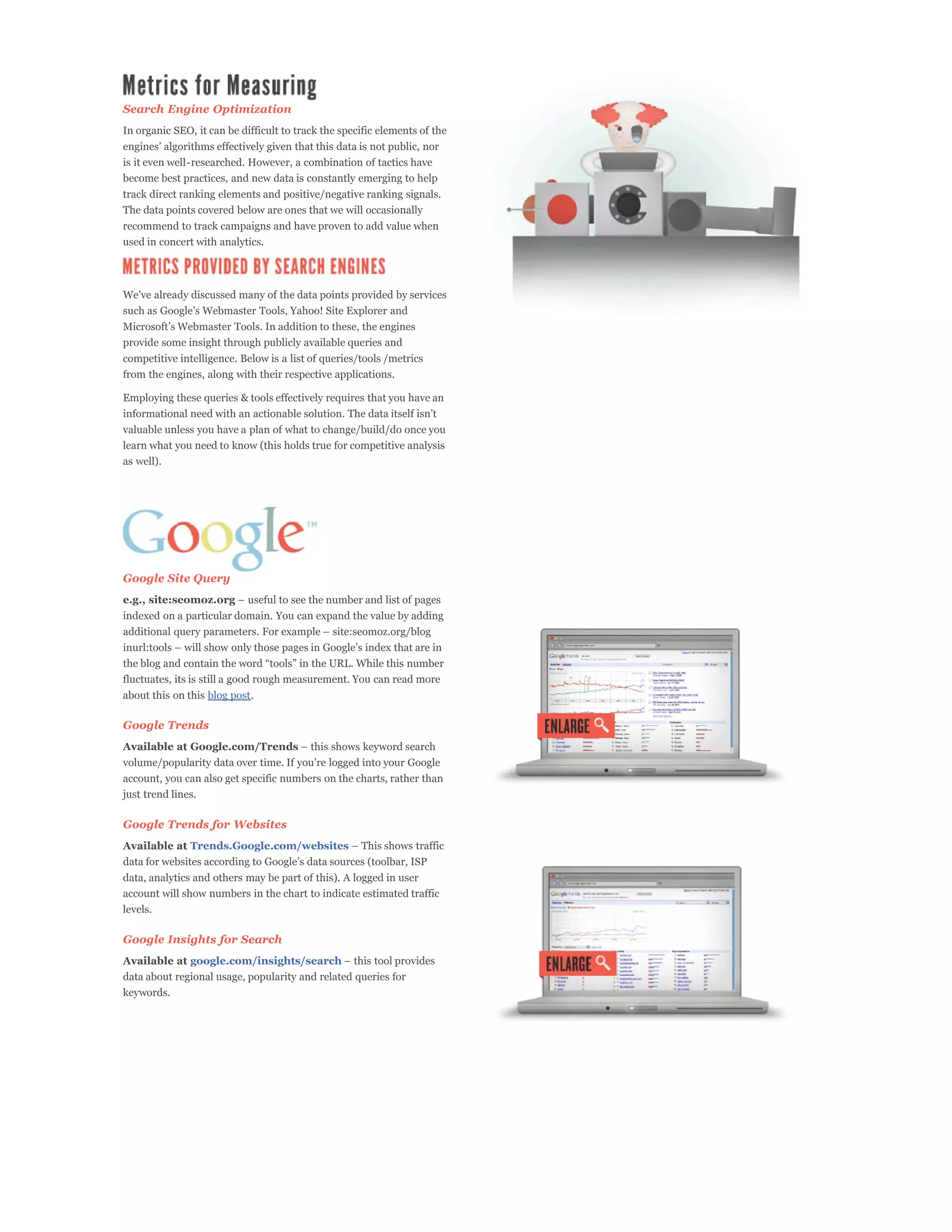 Search Engine Optimization
In organic SEO, it can be difficult to track the specific elements of the

is it even well-researched. However, a combination of tactics have
become best practices, and new data is constantly emerging to help
track direct ranking elements and positive/negative ranking signals.
The data points covered below are ones that we will occasionally
recommend to track campaigns and have proven to add value when
used in concert with analytics.




provide some insight through publicly available queries and
competitive intelligence. Below is a list of queries/tools /metrics
from the engines, along with their respective applications.

Employing these queries & tools effectively requires that you have an


valuable unless you have a plan of what to change/build/do once you
learn what you need to know (this holds true for competitive analysis
as well).




Google Site Query
e.g., site:seomoz.org
indexed on a particular domain. You can expand the value by adding




fluctuates, its is still a good rough measurement. You can read more
about this on this blog post.

Google Trends
Available at Google.com/Trends


account, you can also get specific numbers on the charts, rather than
just trend lines.

Google Trends for Websites
Available at Trends.Google.com/websites


data, analytics and others may be part of this). A logged in user
account will show numbers in the chart to indicate estimated traffic
levels.

Google Insights for Search
Available at google.com/insights/search
data about regional usage, popularity and related queries for
keywords.
 