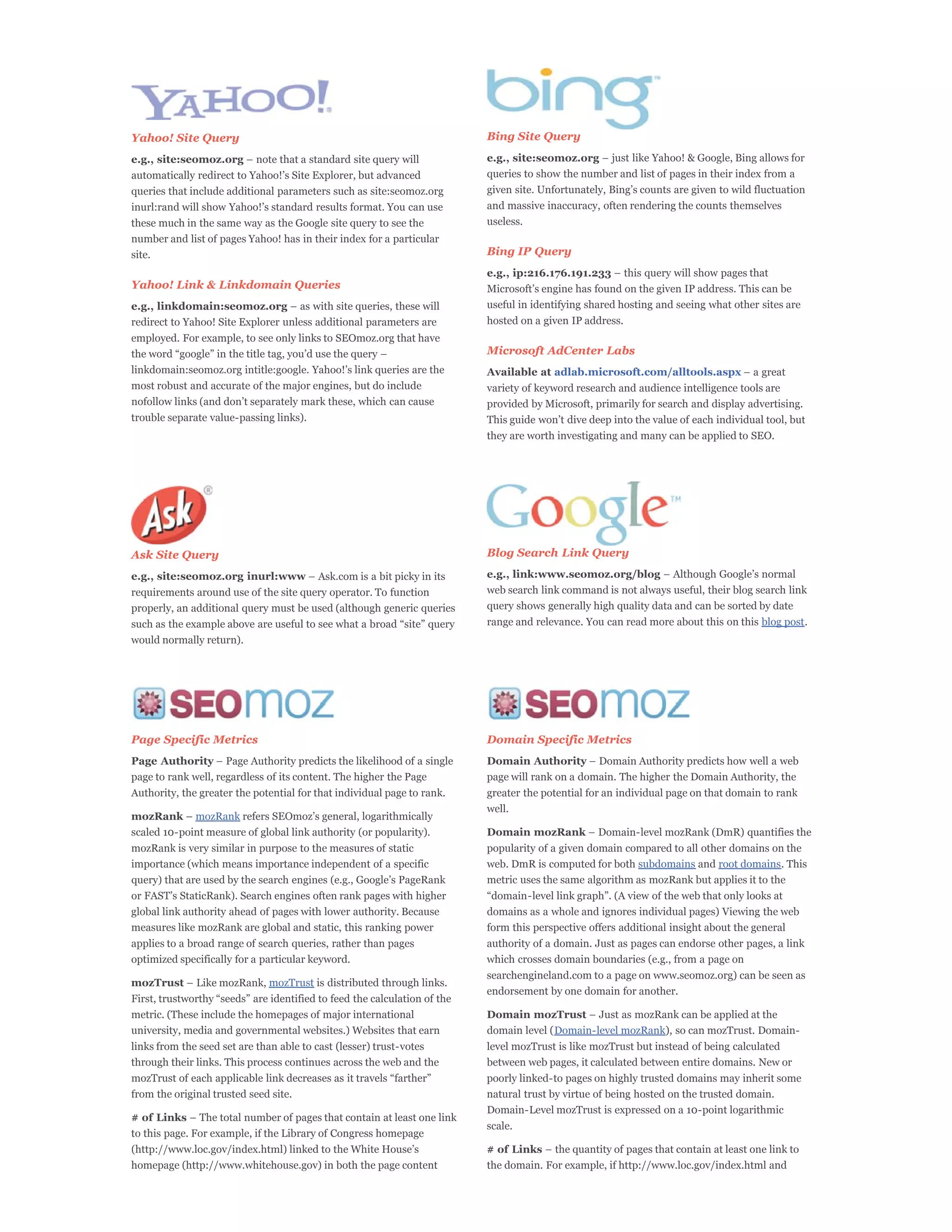 Yahoo! Site Query                                                        Bing Site Query

e.g., site:seomoz.org                                                    e.g., site:seomoz.org
                                                                         queries to show the number and list of pages in their index from a
queries that include additional parameters such as site:seomoz.org
                                                                         and massive inaccuracy, often rendering the counts themselves
these much in the same way as the Google site query to see the           useless.
number and list of pages Yahoo! has in their index for a particular
site.                                                                    Bing IP Query
                                                                         e.g., ip:216.176.191.233
Yahoo! Link & Linkdomain Queries
e.g., linkdomain:seomoz.org                                              useful in identifying shared hosting and seeing what other sites are
redirect to Yahoo! Site Explorer unless additional parameters are        hosted on a given IP address.
employed. For example, to see only links to SEOmoz.org that have
                                                                         Microsoft AdCenter Labs
                                                                         Available at adlab.microsoft.com/alltools.aspx
most robust and accurate of the major engines, but do include            variety of keyword research and audience intelligence tools are
                                                                         provided by Microsoft, primarily for search and display advertising.
trouble separate value-passing links).
                                                                         they are worth investigating and many can be applied to SEO.




Ask Site Query                                                           Blog Search Link Query

e.g., site:seomoz.org inurl:www                                          e.g., link:www.seomoz.org/blog
requirements around use of the site query operator. To function          web search link command is not always useful, their blog search link
properly, an additional query must be used (although generic queries     query shows generally high quality data and can be sorted by date
                                                                         range and relevance. You can read more about this on this blog post.
would normally return).




Page Specific Metrics                                                    Domain Specific Metrics
Page Authority                                                           Domain Authority
page to rank well, regardless of its content. The higher the Page        page will rank on a domain. The higher the Domain Authority, the
Authority, the greater the potential for that individual page to rank.   greater the potential for an individual page on that domain to rank
                                                                         well.
mozRank       mozRank
scaled 10-point measure of global link authority (or popularity).        Domain mozRank
mozRank is very similar in purpose to the measures of static             popularity of a given domain compared to all other domains on the
importance (which means importance independent of a specific             web. DmR is computed for both subdomains and root domains. This
                                                                         metric uses the same algorithm as mozRank but applies it to the


global link authority ahead of pages with lower authority. Because       domains as a whole and ignores individual pages) Viewing the web
measures like mozRank are global and static, this ranking power          form this perspective offers additional insight about the general
applies to a broad range of search queries, rather than pages            authority of a domain. Just as pages can endorse other pages, a link
optimized specifically for a particular keyword.                         which crosses domain boundaries (e.g., from a page on
                                                                         searchengineland.com to a page on www.seomoz.org) can be seen as
mozTrust                      mozTrust is distributed through links.
                                                                         endorsement by one domain for another.

metric. (These include the homepages of major international              Domain mozTrust
university, media and governmental websites.) Websites that earn         domain level (Domain-level mozRank), so can mozTrust. Domain-
links from the seed set are than able to cast (lesser) trust-votes       level mozTrust is like mozTrust but instead of being calculated
through their links. This process continues across the web and the       between web pages, it calculated between entire domains. New or
                                                                         poorly linked-to pages on highly trusted domains may inherit some
from the original trusted seed site.                                     natural trust by virtue of being hosted on the trusted domain.
                                                                         Domain-Level mozTrust is expressed on a 10-point logarithmic
# of Links
                                                                         scale.
to this page. For example, if the Library of Congress homepage
                                                                         # of Links
homepage (http://www.whitehouse.gov) in both the page content            the domain. For example, if http://www.loc.gov/index.html and
 