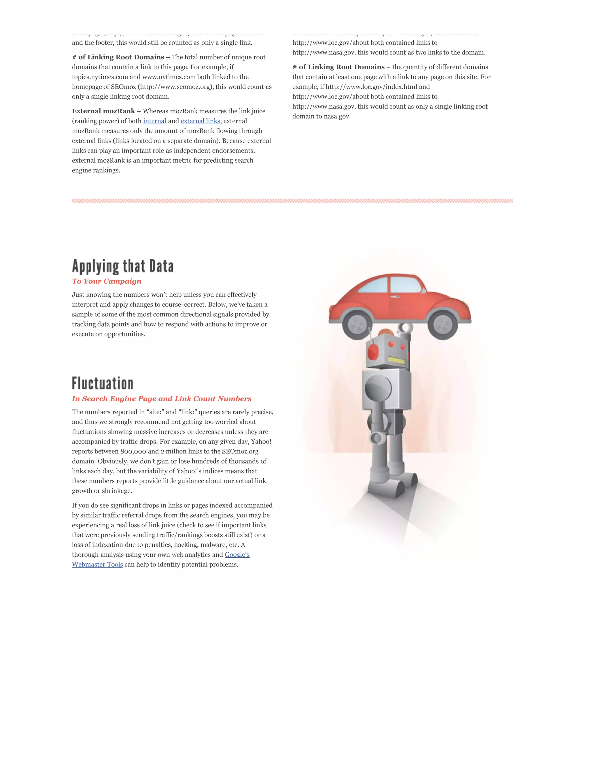 homepage (http://www.whitehouse.gov) in both the page content             the domain. For example, if http://www.loc.gov/index.html and
and the footer, this would still be counted as only a single link.        http://www.loc.gov/about both contained links to
                                                                          http://www.nasa.gov, this would count as two links to the domain.
# of Linking Root Domains
domains that contain a link to this page. For example, if                 # of Linking Root Domains
topics.nytimes.com and www.nytimes.com both linked to the                 that contain at least one page with a link to any page on this site. For
homepage of SEOmoz (http://www.seomoz.org), this would count as           example, if http://www.loc.gov/index.html and
only a single linking root domain.                                        http://www.loc.gov/about both contained links to
                                                                          http://www.nasa.gov, this would count as only a single linking root
External mozRank
                                                                          domain to nasa.gov.
(ranking power) of both internal and external links, external
mozRank measures only the amount of mozRank flowing through
external links (links located on a separate domain). Because external
links can play an important role as independent endorsements,
external mozRank is an important metric for predicting search
engine rankings.




To Your Campaign



sample of some of the most common directional signals provided by
tracking data points and how to respond with actions to improve or
execute on opportunities.




In Search Engine Page and Link Count Numbers


and thus we strongly recommend not getting too worried about
fluctuations showing massive increases or decreases unless they are
accompanied by traffic drops. For example, on any given day, Yahoo!
reports between 800,000 and 2 million links to the SEOmoz.org



these numbers reports provide little guidance about our actual link
growth or shrinkage.

If you do see significant drops in links or pages indexed accompanied
by similar traffic referral drops from the search engines, you may be
experiencing a real loss of link juice (check to see if important links
that were previously sending traffic/rankings boosts still exist) or a
loss of indexation due to penalties, hacking, malware, etc. A
thorough analysis using your own web analytics and
Webmaster Tools can help to identify potential problems.
 