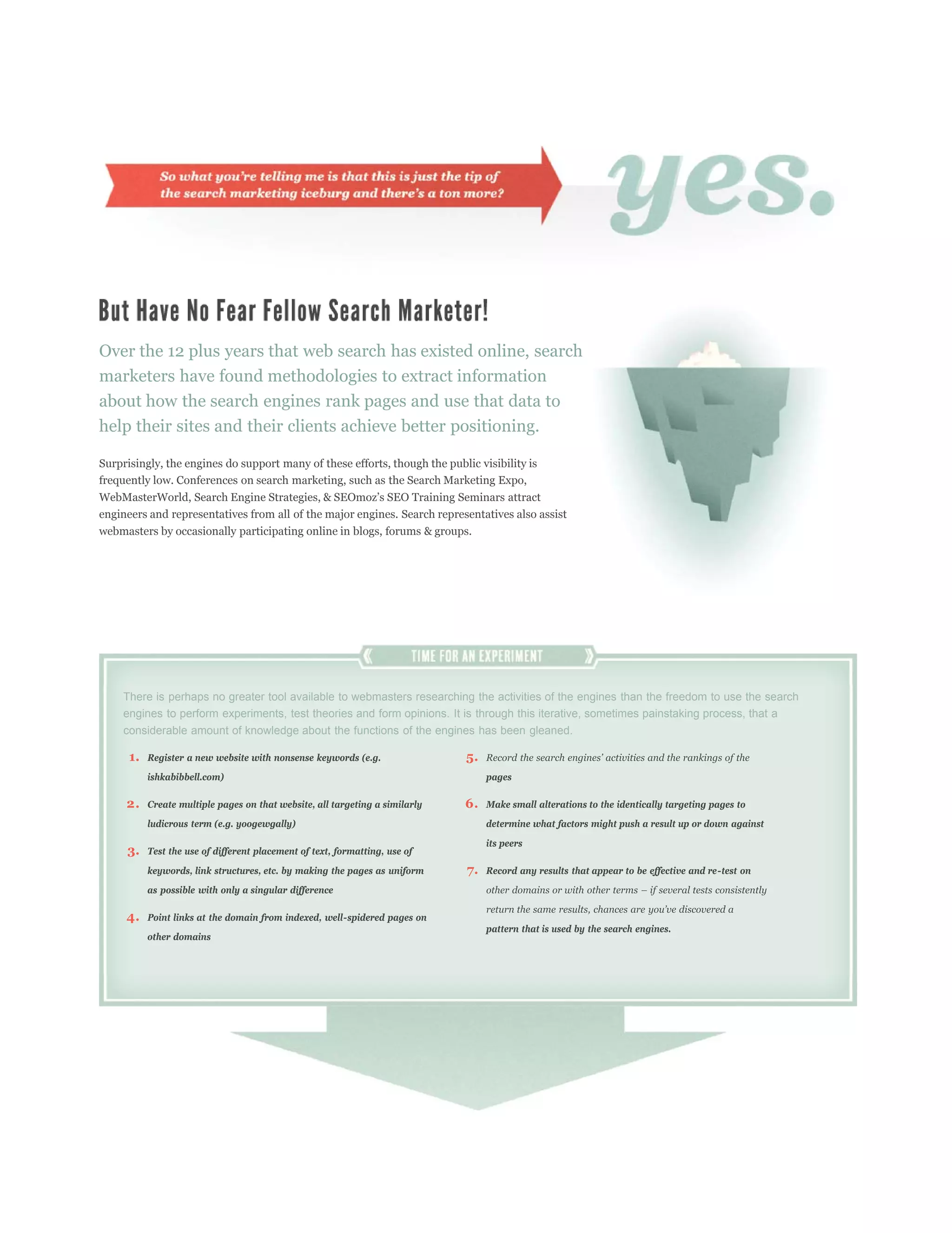 Over the 12 plus years that web search has existed online, search
marketers have found methodologies to extract information
about how the search engines rank pages and use that data to
help their sites and their clients achieve better positioning.

Surprisingly, the engines do support many of these efforts, though the public visibility is
frequently low. Conferences on search marketing, such as the Search Marketing Expo,


engineers and representatives from all of the major engines. Search representatives also assist
webmasters by occasionally participating online in blogs, forums & groups.




     There is perhaps no greater tool available to webmasters researching the activities of the engines than the freedom to use the search
     engines to perform experiments, test theories and form opinions. It is through this iterative, sometimes painstaking process, that a
     considerable amount of knowledge about the functions of the engines has been gleaned.

      1.   Register a new website with nonsense keywords (e.g.                5.
           ishkabibbell.com)                                                       pages

     2.    Create multiple pages on that website, all targeting a similarly   6.   Make small alterations to the identically targeting pages to
           ludicrous term (e.g. yoogewgally)                                       determine what factors might push a result up or down against
                                                                                   its peers
     3.    Test the use of different placement of text, formatting, use of

           keywords, link structures, etc. by making the pages as uniform     7.   Record any results that appear to be effective and re-test on

           as possible with only a singular difference

     4.    Point links at the domain from indexed, well-spidered pages on
                                                                                   pattern that is used by the search engines.
           other domains
 