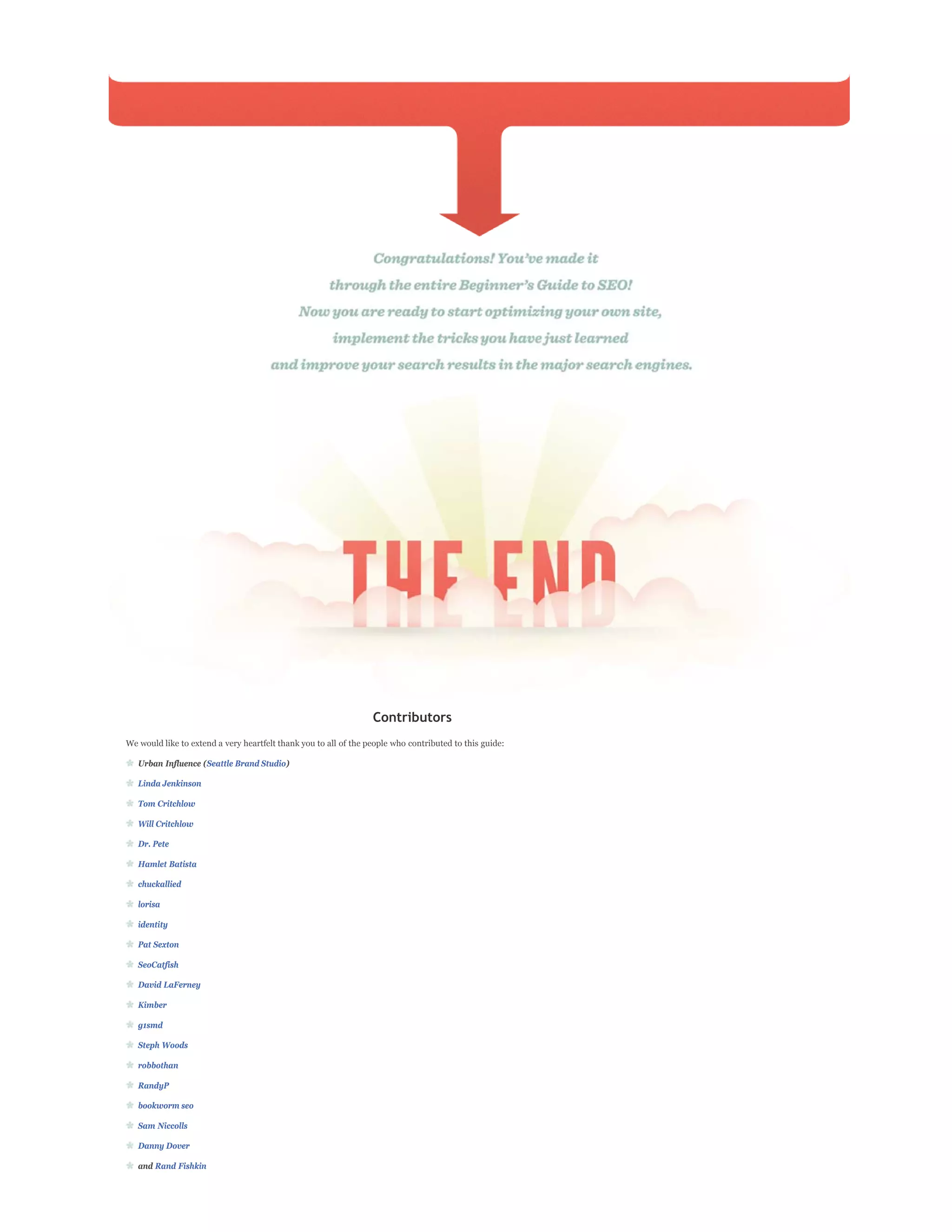 Contributors
We would like to extend a very heartfelt thank you to all of the people who contributed to this guide:

   Urban Influence (Seattle Brand Studio)

   Linda Jenkinson

   Tom Critchlow

   Will Critchlow

   Dr. Pete

   Hamlet Batista

   chuckallied

   lorisa

   identity

   Pat Sexton

   SeoCatfish

   David LaFerney

   Kimber

   g1smd

   Steph Woods

   robbothan

   RandyP

   bookworm seo

   Sam Niccolls

   Danny Dover

   and Rand Fishkin
 