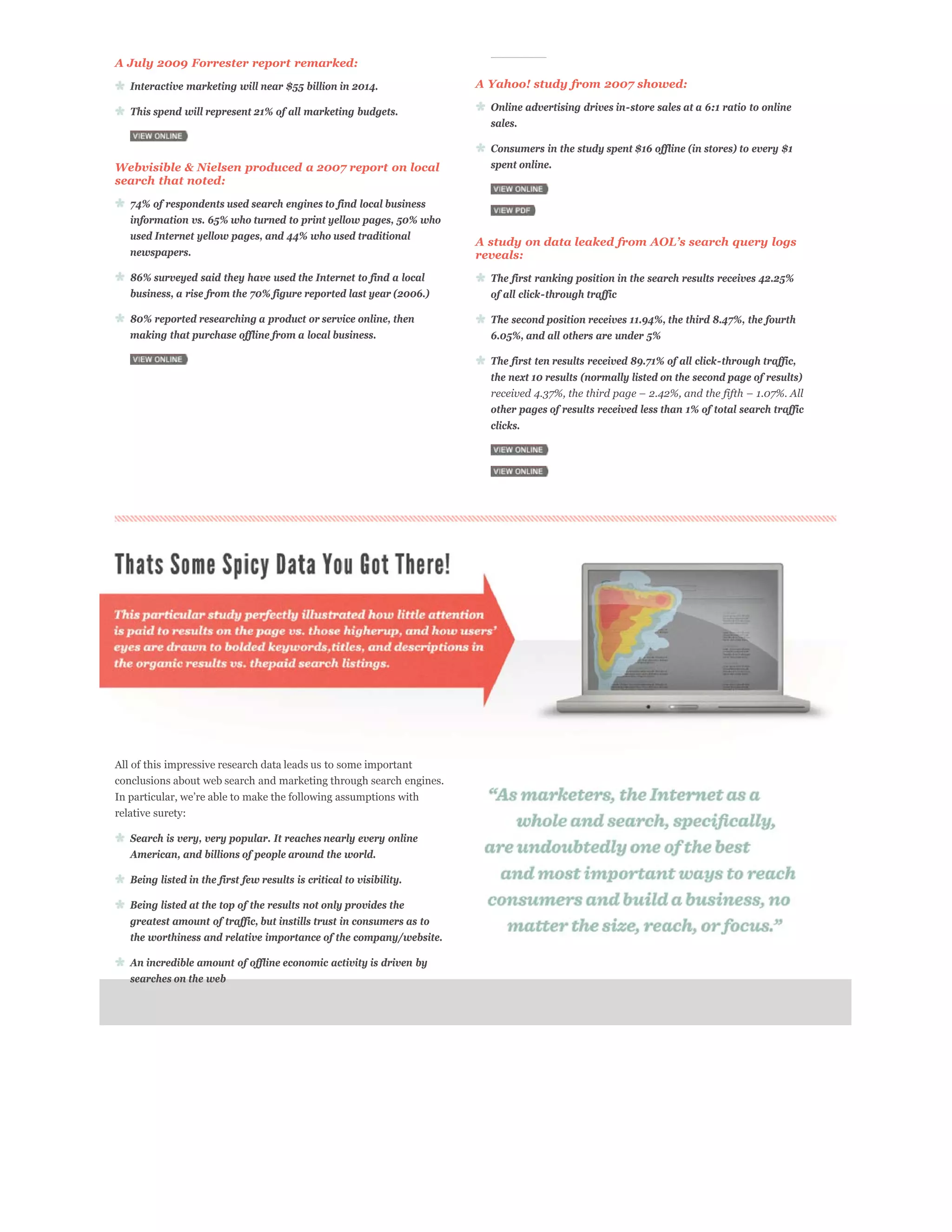 A July 2009 Forrester report remarked:
   Interactive marketing will near $55 billion in 2014.                A Yahoo! study from 2007 showed:

   This spend will represent 21% of all marketing budgets.               Online advertising drives in-store sales at a 6:1 ratio to online
                                                                         sales.

                                                                         Consumers in the study spent $16 offline (in stores) to every $1
Webvisible & Nielsen produced a 2007 report on local                     spent online.
search that noted:

   74% of respondents used search engines to find local business
   information vs. 65% who turned to print yellow pages, 50% who
   used Internet yellow pages, and 44% who used traditional
   newspapers.                                                         reveals:
   86% surveyed said they have used the Internet to find a local         The first ranking position in the search results receives 42.25%
   business, a rise from the 70% figure reported last year (2006.)       of all click-through traffic

   80% reported researching a product or service online, then            The second position receives 11.94%, the third 8.47%, the fourth
   making that purchase offline from a local business.                   6.05%, and all others are under 5%

                                                                         The first ten results received 89.71% of all click-through traffic,
                                                                         the next 10 results (normally listed on the second page of results)


                                                                         other pages of results received less than 1% of total search traffic
                                                                         clicks.




All of this impressive research data leads us to some important
conclusions about web search and marketing through search engines.


relative surety:

   Search is very, very popular. It reaches nearly every online
   American, and billions of people around the world.

   Being listed in the first few results is critical to visibility.

   Being listed at the top of the results not only provides the
   greatest amount of traffic, but instills trust in consumers as to
   the worthiness and relative importance of the company/website.

   An incredible amount of offline economic activity is driven by
   searches on the web
 