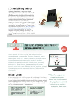 submission, the meta keywords tag and keyword stuffing were all
regular parts of the tactics necessary to rank well. In 2004, link
bombing with anchor text, buying hordes of links from automated
blog comment spam injectors and the construction of inter-linking
farms of websites could all be leveraged for traffic. In 2010, social
media marketing and vertical search inclusion are mainstream
methods for conducting search engine optimization.

The future may be uncertain, but in the world of search, change is a
constant. For this reason, along with all the many others listed above,
search marketing will remain a steadfast need in the diet of those
who wish to remain competitive on the web. Others have mounted an
effective defense of search engine optimization in the past, but as we

websites and pages compete for attention and placement in the
search engines, and those with the best knowledge and experience
with these rankings will receive the benefits of increased traffic and
visibility.




Search engines are limited in how they crawl the web and
interpret content to retrieve and display in the results. In this



structured for search engines and human visitors. This is an
excellent part of the guide to share with your programmers,
information architects, and designers, so that all parties involved

friendly site.




is virtually invisible to search engine spiders, despite advances in crawling technology. The easiest
way to ensure that the words and phrases you display to your visitors are visible to search engines
is to place it in the HTML text on the page. However, more advanced methods are available for
those who demand greater formatting or visual display styles:


   1.   Images in gif, jpg, or png format can be     3.   Flash or Java plug-in contained content
                                                          can be repeated in text on the page.
        providing search engines a text
                                                     4.   Video & audio content should have an
        description of the visual content.
                                                          accompanying transcript if the words
   2.   Images can also be shown to visitors as           and phrases used are meant to be
        replacement for text by using CSS                 indexed by the engines.
        styles.
 