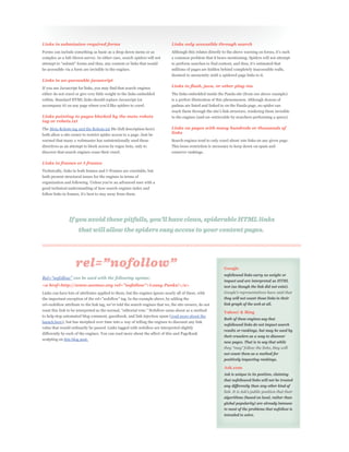 Links in submission-required forms                                            Links only accessible through search
Forms can include something as basic as a drop down menu or as
complex as a full-blown survey. In either case, search spiders will not       a common problem that it bears mentioning. Spiders will not attempt


be accessible via a form are invisible to the engines.                        millions of pages are hidden behind completely inaccessible walls,
                                                                              doomed to anonymity until a spidered page links to it.
Links in un-parseable javascript
If you use Javascript for links, you may find that search engines             Links in flash, java, or other plug-ins
either do not crawl or give very little weight to the links embedded          The links embedded inside the Panda site (from our above example)
within. Standard HTML links should replace Javascript (or                     is a perfect illustration of this phenomenon. Although dozens of
                                                                              padnas are listed and linked to on the Panda page, no spider can

Links pointing to pages blocked by the meta robots                            to the engines (and un-retrievable by searchers performing a query).
tag or robots.txt
The Meta Robots tag and the Robots.txt file (full description here)           Links on pages with many hundreds or thousands of
both allow a site owner to restrict spider access to a page. Just be
                                                                              links
warned that many a webmaster has unintentionally used these                   Search engines tend to only crawl about 100 links on any given page.
directives as an attempt to block access by rogue bots, only to               This loose restriction is necessary to keep down on spam and
discover that search engines cease their crawl.                               conserve rankings.

Links in frames or I-frames
Technically, links in both frames and I-Frames are crawlable, but
both present structural issues for the engines in terms of

good technical understanding of how search engines index and




                                                                                                            Google
                                                                                                            nofollowed links carry no weight or
                   can be used with the following syntax:
                                                                                                            impact and are interpreted as HTML
<a href=http://www.seomoz.org rel="nofollow">Lousy Punks!</a>                                               text (as though the link did not exist).
Links can have lots of attributes applied to them, but the engines ignore nearly all of these, with
                                                                                                            they will not count those links in their
                                                                                                            link graph of the web at all.

                                                                                                            Yahoo! & Bing
to help stop automated blog comment, guestbook, and link injection spam (read more about the
                                                                                                            Both of these engines say that
launch here), but has morphed over time into a way of telling the engines to discount any link
                                                                                                            nofollowed links do not impact search
value that would ordinarily be passed. Links tagged with nofollow are interpreted slightly
                                                                                                            results or rankings, but may be used by
differently by each of the engines. You can read more about the affect of this and PageRank
                                                                                                            their crawlers as a way to discover
sculpting on this blog post.
                                                                                                            new pages. That is to say that while


                                                                                                            not count them as a method for
                                                                                                            positively impacting rankings.

                                                                                                            Ask.com
                                                                                                            Ask is unique in its position, claiming
                                                                                                            that nofollowed links will not be treated
                                                                                                            any differently than any other kind of


                                                                                                            algorithms (based on local, rather than
                                                                                                            global popularity) are already immune
                                                                                                            to most of the problems that nofollow is
                                                                                                            intended to solve.
 