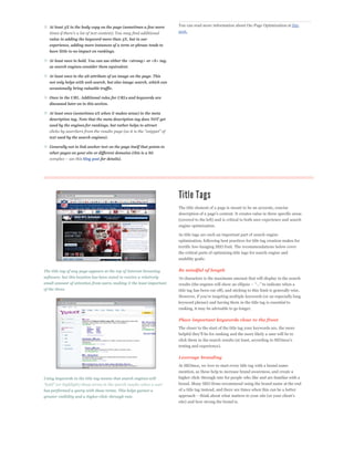 At least 3X in the body copy on the page (sometimes a few more        You can read more information about On-Page Optimization at this
                                                                         post.
   value in adding the keyword more than 3X, but in our
   experience, adding more instances of a term or phrase tends to
   have little to no impact on rankings.

   At least once in bold. You can use either the <strong> or <b> tag,
   as search engines consider them equivalent.

   At least once in the alt attribute of an image on the page. This
   not only helps with web search, but also image search, which can
   occasionally bring valuable traffic.

   Once in the URL. Additional rules for URLs and keywords are
   discussed later on in this section.

   At least once (sometimes 2X when it makes sense) in the meta
   description tag. Note that the meta description tag does NOT get
   used by the engines for rankings, but rather helps to attract


   text used by the search engines).

   Generally not in link anchor text on the page itself that points to
   other pages on your site or different domains (this is a bit
                      blog post for details).




                                                                         The title element of a page is meant to be an accurate, concise

                                                                         (covered to the left) and is critical to both user experience and search
                                                                         engine optimization.

                                                                         As title tags are such an important part of search engine
                                                                         optimization, following best practices for title tag creation makes for
                                                                         terrific low-hanging SEO fruit. The recommendations below cover
                                                                         the critical parts of optimizing title tags for search engine and
                                                                         usability goals:


The title tag of any page appears at the top of Internet browsing        Be mindful of length
software, but this location has been noted to receive a relatively       70 characters is the maximum amount that will display in the search
small amount of attention from users, making it the least important
of the three.                                                            title tag has been cut off), and sticking to this limit is generally wise.


                                                                         keyword phrase) and having them in the title tag is essential to
                                                                         ranking, it may be advisable to go longer.

                                                                         Place important keywords close to the front
                                                                         The closer to the start of the title tag your keywords are, the more



                                                                         testing and experience).

                                                                         Leverage branding
                                                                         At SEOmoz, we love to start every title tag with a brand name
                                                                         mention, as these help to increase brand awareness, and create a
Using keywords in the title tag means that search engines will           higher click-through rate for people who like and are familiar with a
                                                                         brand. Many SEO firms recommend using the brand name at the end
has performed a query with those terms. This helps garner a              of a title tag instead, and there are times when this can be a better
greater visibility and a higher click-through rate.
                                                                         site) and how strong the brand is.
 