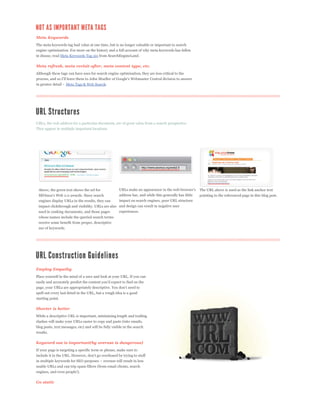 Meta Keywords
The meta keywords tag had value at one time, but is no longer valuable or important to search
engine optimization. For more on the history and a full account of why meta keywords has fallen
in disuse, read Meta Keywords Tag 101 from SearchEngineLand.

Meta refresh, meta revisit-after, meta content type, etc.
Although these tags can have uses for search engine optimization, they are less critical to the


                    Meta Tags & Web Search.




URLs, the web address for a particular document, are of great value from a search perspective.
They appear in multiple important locations.




 Above, the green text shows the url for                                                                  The URL above is used as the link anchor text
                                                       address bar, and while this generally has little   pointing to the referenced page in this blog post.
 engines display URLs in the results, they can         impact on search engines, poor URL structure
 impact clickthrough and visibility. URLs are also and design can result in negative user
 used in ranking documents, and those pages        experiences.
 whose names include the queried search terms
 receive some benefit from proper, descriptive
 use of keywords.




Employ Empathy
Place yourself in the mind of a user and look at your URL. If you can



spell out every last detail in the URL, but a rough idea is a good
starting point.

Shorter is better
While a descriptive URL is important, minimizing length and trailing
slashes will make your URLs easier to copy and paste (into emails,
blog posts, text messages, etc) and will be fully visible in the search
results.

Keyword use is important(by overuse is dangerous)
If your page is targeting a specific term or phrase, make sure to



usable URLs and can trip spam filters (from email clients, search
engines, and even people!).

Go static
 