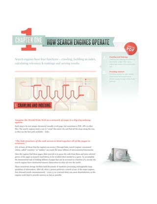 1.   Crawling and Indexing
                                                                                                            Crawling and indexing the billions of
                                                                                                            documents, pages, files, news,
calculating relevancy & rankings and serving results.                                                       videos and media on the world wide
                                                                                                            web.


                                                                                                       2.   Providing Answers
                                                                                                            Providing answers to user queries,
                                                                                                            most frequently through lists of
                                                                                                            relevant pages through retrieval and
                                                                                                            rankings.




Imagine the World Wide Web as a network of stops in a big city subway
system.
Each stop is its own unique document (usually a web page, but sometimes a PDF, JPG or other




Once the engines find these pages, their next job is to parse the code from them and store selected
pieces of the pages in massive hard drives, to be recalled when needed in a query. To accomplish
the monumental task of holding billions of pages that can be accessed in a fraction of a second, the
search engines have constructed massive datacenters in cities all over the world.

These monstrous storage facilities hold thousands of machines processing unimaginably large
quantities of information. After all, when a person performs a search at any of the major engines,


engines work hard to provide answers as fast as possible.
 