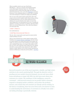 services (like Google, Technorati, Yahoo!, etc.). You can find
instructions for how to ping services like Google and Technorati
directly from their sites, or use a service like Pingomatic to automate

wise for the developer(s) to include auto-pinging upon publishing.


scrapers on the web will re-publish content without editing, and thus,

authored, you can ensure that the search engines see most of the
copies linking back to you (indicating that your source is probably the

links in your internal linking structure. Thus, rather than linking to
your home page using:

<a href="../>Home</a>

You would instead use:

<a href="http://www.seomoz.org">Home</a>

This way, when a scraper picks up and copies the content, the link
remains pointing to your site.

There are more advanced ways to protect against scraping, and for
WordPress users Joost de Valk has a useful plugin, but none of them
are entirely foolproof. You should expect that the more popular and

and re-published. Many times, you can ignore this problem, but if it
gets very severe, and you find the scrapers taking away your rankings
and traffic, you may consider using a legal process called a DMCA


                                                             Four Ways




Keyword research is one of the most important, valuable, and high return
activities in the search marketing field. Through the detective work of

terms and phrases to target with SEO, but also learn more about your
customers as a whole. The usefulness of this intelligence cannot be

respond to changing market conditions, and produce the products,
services, and content that web searchers are already actively seeking. In
the history of marketing, there has never been such a low barrier to entry

not taking advantage is practically criminal.
 