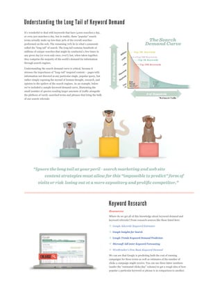 terms actually make up less than 30% of the overall searches



millions of unique searches that might be conducted a few times in
any given day (or even only once, ever!), but, when taken together,

through search engines.

Understanding the search demand curve is critical, because it


information not directed at any particular single, popular query, but
rather simply exposing the myriad of human thought, research, and
opinion to the spiders of the search engines. As an example, below


small number of queries sending larger amounts of traffic alongside
the plethora of rarely-searched terms and phrases that bring the bulk
of our search referrals:




                                                                        Resources
                                                                        Where do we get all of this knowledge about keyword demand and
                                                                        keyword referrals? From research sources like these listed here:



                                                                           Google Insights for Search

                                                                           Google Trends Keyword Demand Prediction

                                                                           Microsoft AdCenter Keyword Forecasting



                                                                        We can see that Google is predicting both the cost of running
                                                                        campaigns for these terms as well as estimates of the number of
                                                                        clicks a campaign might receive. You can use these latter numbers


                                                                        popular a particular keyword or phrase is in comparison to another.
 