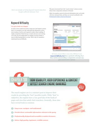 p p       p            y        p                p


                                                                      help to show comparative estimates of demand.

                                                                      Other, less popular sources for keyword information exist, as do tools
                                                                      with more advanced data, and these are covered excellently in the
                                                                                                                .




In order to know which keywords to target now (and which to pursue


term or phrase, but the work required to achieve those rankings. If

out on the web, the uphill battle for rankings can take months or


understand keyword difficulty.




                                                                        Keyword Difficulty Tool does a good job collecting all of
                                                                       these metrics and providing a comparative score for any
                                                                                       given search term or phrase.




The search engines are in a constant quest to improve their

subjective, the engines have a very good idea of the kinds of
pages and sites that satisfy their searchers. Generally, these sites
have several traits in common:


      Easy to use, navigate, and understand.


      Provide direct, actionable information relevant to the query.

      Professionally designed and accessible to modern browsers.


      Deliver high quality, legitimate, credible content.
 