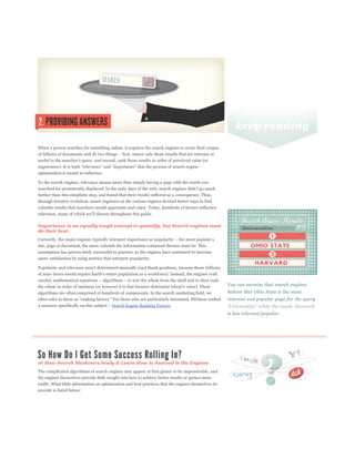 When a person searches for something online, it requires the search engines to scour their corpus




optimization is meant to influence.

To the search engines, relevance means more than simply having a page with the words you


further than this simplistic step, and found that their results suffered as a consequence. Thus,
through iterative evolution, smart engineers at the various engines devised better ways to find
valuable results that searchers would appreciate and enjoy. Today, hundreds of factors influence



Importance is an equally tough concept to quantify, but Search engines must
do their best.


site, page or document, the more valuable the information contained therein must be. This
assumption has proven fairly successful in practice, as the engines have continued to increase




                                                                                                     You can surmise that search engines
algorithms are often comprised of hundreds of components. In the search marketing field, we          believe that Ohio State is the most
                                                                                                     relevant and popular page for the query
                                        Search Engine Ranking Factors.
                                                                                                     is less relevant/popular.




or How Search Marketers Study & Learn How to Succeed in the Engines
The complicated algorithms of search engines may appear at first glance to be impenetrable, and
the engines themselves provide little insight into how to achieve better results or garner more
traffic. What little information on optimization and best practices that the engines themselves do
provide is listed below:
 