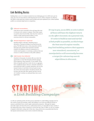 many sites, the one most critical to achieving long term success. Many companies can afford to
hire SEOs to help make their websites search friendly and search optimized, but a robust backlink
profile is an extremely high barrier to competition.




      Editorial Accumulation
      Links that are given naturally by sites and pages that want
      to reference your content or company. These links require
      no specific action from the SEO, other than the creation of
      citation-worthy material and the ability to create
      awareness about it to relevant communities.


      Manual Suggestion & Approval
      Emailing bloggers with links, submitting sites to
      directories, or paying for listings of any kind fit into this
      group. The SEO must create a value proposition with the
      link target and complete that transaction manually
      (whether it be filling our forms for submissions to a
      website award program or convincing a professor that your
      resource is worthy of inclusion on the public syllabus).


      Self-Created, Non-Editorial
      Hundreds of thousands of websites offer any visitor the
      opportunity to create links through guestbook signings,
      forum signatures, blog comments, or user profiles. These
      links are typically quite low in value, but can, in aggregate,
      have a significant impact. However, automatic methods of
      generating these links is certainly spamming, and even the
      manual creation of such links is frowned upon by many
      site owners and search engines. Exceptions abound, and



      opportunity.




As with any marketing activity, the first process undertaken in a link building campaign must be
the creation of goals and strategies. Sadly, link building is one of the most difficult activities to
measure, particularly from a search engine optimization perspective. Although the engines


the engineering teams at these companies to extract this data. Thus, as SEOs, we rely on a number
of signals to help build a rating scale of link value. Along with the less-measurable data from the
link signals mentioned above, these metrics include the following:
 