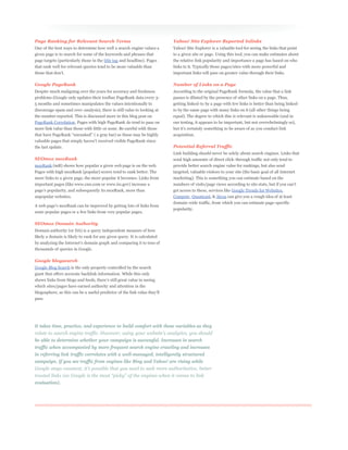 Page Ranking for Relevant Search Terms                                    Yahoo! Site Explorer Reported Inlinks
One of the best ways to determine how well a search engine values a       Yahoo! Site Explorer is a valuable tool for seeing the links that point
given page is to search for some of the keywords and phrases that         to a given site or page. Using this tool, you can make estimates about
page targets (particularly those in the title tag and headline). Pages    the relative link popularity and importance a page has based on who
that rank well for relevant queries tend to be more valuable than         links to it. Typically those pages/sites with more powerful and
                                                                          important links will pass on greater value through their links.

Google PageRank                                                           Number of Links on a Page
Despite much maligning over the years for accuracy and freshness          According to the original PageRank formula, the value that a link
problems (Google only updates their toolbar PageRank data every 3-        passes is diluted by the presence of other links on a page. Thus,
5 months and sometimes manipulates the values intentionally to            getting linked-to by a page with few links is better than being linked-
discourage spam and over-analysis), there is still value to looking at    to by the same page with many links on it (all other things being
the number reported. This is discussed more in this blog post on          equal). The degree to which this is relevant is unknowable (and in
PageRank Correlation. Pages with high PageRank do tend to pass on         our testing, it appears to be important, but not overwhelmingly so),
more link value than those with little or none. Be careful with those
                                                                          acquisition.


the last update.                                                          Potential Referral Traffic
                                                                          Link building should never be solely about search engines. Links that
SEOmoz mozRank                                                            send high amounts of direct click-through traffic not only tend to
mozRank (mR) shows how popular a given web page is on the web.            provide better search engine value for rankings, but also send
Pages with high mozRank (popular) scores tend to rank better. The         targeted, valuable visitors to your site (the basic goal of all Internet
more links to a given page, the more popular it becomes. Links from       marketing). This is something you can estimate based on the
important pages (like www.cnn.com or www.irs.gov) increase a
                                                                          get access to these, services like Google Trends for Websites,
unpopular websites.                                                       Compete, Quantcast, & Alexa can give you a rough idea of at least
                                                                          domain-wide traffic, from which you can estimate page-specific
                                                                          popularity.
semi-popular pages or a few links from very popular pages.

SEOmoz Domain Authority
Domain authority (or DA) is a query independent measure of how
likely a domain is likely to rank for any given query. It is calculated


thousands of queries in Google.

Google blogsearch
Google Blog Search is the only property controlled by the search
giant that offers accurate backlink information. While this only


which sites/pages have earned authority and attention in the


pass.




It takes time, practice, and experience to build comfort with these variables as they


be able to determine whether your campaign is successful. Increases in search
traffic when accompanied by more frequent search engine crawling and increases
in referring link traffic correlates with a well-managed, intelligently structured
campaign. If you see traffic from engines like Bing and Yahoo! are rising while



evaluation).
 