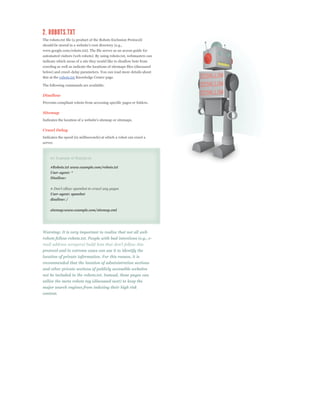 The robots.txt file (a product of the Robots Exclusion Protocol)

www.google.com/robots.txt). The file serves as an access guide for
automated visitors (web robots). By using robots.txt, webmasters can
indicate which areas of a site they would like to disallow bots from
crawling as well as indicate the locations of sitemaps files (discussed
below) and crawl-delay parameters. You can read more details about
this at the robots.txt Knowledge Center page.

The following commands are available:

Disallow
Prevents compliant robots from accessing specific pages or folders.

Sitemap



Crawl Delay
Indicates the speed (in milliseconds) at which a robot can crawl a
server.



     An Example of Robots.txt

     #Robots.txt www.example.com/robots.txt
     User-agent: *
     Disallow:



     User-agent: spambot
     disallow: /

     sitemap:www.example.com/sitemap.xml




Warning: It is very important to realize that not all web
robots follow robots.txt. People with bad intentions (e.g., e-

protocol and in extreme cases can use it to identify the
location of private information. For this reason, it is
recommended that the location of administration sections
and other private sections of publicly accessible websites
not be included in the robots.txt. Instead, these pages can
utilize the meta robots tag (discussed next) to keep the
major search engines from indexing their high risk
content.
 