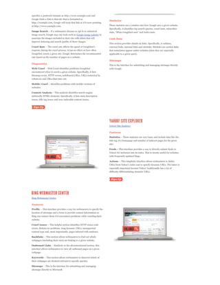 specifies a preferred domain as http://www.example.com and
Google finds a link to that site that is formatted as
                                                                         Statistics
http://example.com, Google will treat that link as if it were pointing
at http://www.example.com.                                               These statistics are a window into how Google sees a given website.
                                                                         Specifically, it identifies top search queries, crawl stats, subscriber
Image Search
image search, Google may use tools such as Google Image Labeler to
associate the images included in their site with labels that will        Link Data
improve indexing and search quality of those images.
                                                                         This section provides details on links. Specifically, it outlines,
Crawl Rate                                                               external links, internal links and sitelinks. Sitelinks are section links
requests during the crawl process. It has no effect on how often         that sometimes appear under websites when they are especially
Googlebot crawls a given site. Google determines the recommended         applicable to a given query.
rate based on the number of pages on a website.
                                                                         Sitemaps
Diagnostics
                                                                         This is the interface for submitting and managing sitemaps directly
Web Crawl                                                                with Google
encountered when it crawls a given website. Specifically, it lists
Sitemap errors, HTTP errors, nofollowed URLs, URLs restircted by
robots.txt and URLs that time out.

Mobile Crawl
websites.

Content Analysis
unfriendly HTML elements. Specifically, it lists meta description
issues, title tag issues and non-indexable content issues.




                                                                         Yahoo! Site Explorer

                                                                         Features
                                                                         Statistics
                                                                         title tag of a homepage and number of indexed pages for the given
                                                                         site.

                                                                         Feeds
                                                                         Yahoo! for inclusion into its index. This is mostly useful for websites
                                                                         with frequently updated blogs.

                                                                         Actions


                                                                         especially important because Yahoo! traditionally has a lot of
                                                                         difficulty differentiating dynamic URLs.




Bing Webmaster Center

Features
Profile
location of sitemaps and a form to provide contact information so
Bing can contact them if it encounters problems while crawling their
website.

Crawl Issues
errors, Robots.txt problems, long dynamic URLs, unsupported
content type and, most importantly, pages infected with malware.

Backlinks
webpages (including their own) are linking to a given website.

Outbound Links
interface allows webmasters to view all outbound pages on a given
webpage.

Keywords
their webpages are deemed relevant to specific queries.

Sitemaps
sitemaps directly to Microsoft.
 
