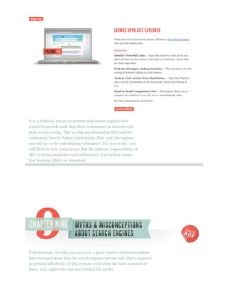 Open Site Explorer
                                                      does provide similar data.

                                                      Features
                                                      Identify Powerful Links
                                                      inbound links by their metrics that help you determine which links
                                                      are most important.

                                                      Find the Strongest Linking Domains
                                                      strongest domains linking to your domain.

                                                      Analyze Link Anchor Text Distribution
                                                      show you the distribution of the text people used when linking to
                                                      you.

                                                      Head to Head Comparison View
                                                      compare two websites to see why one is outranking the other.

                                                      For more information, click below:




It is a relatively recent occurrence that search engines have
started to provide tools that allow webmasters to interact with
their search results. This is a big step forward in SEO and the
webmaster/Search Engine relationship. That said, the engines
can only go so far with helping webmaster. It is true today, and
will likely be true in the future that the ultimate responsibility of
SEO is on the marketers and webmasters. It is for this reason
that learning SEO is so important.




Unfortunately, over the past 12 years, a great number of misconceptions



these, and explain the real story behind the myths.
 