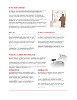 the optimization process. Webmasters & site owners would tag their sites & pages with
information (this would sometimes even include the keywords they wanted to rank for), and


index. For obvious reasons (manipulation, reliance on submitters, etc.), this practice was
unscalable and eventually gave way to purely crawl-based engines. Since 2001, search engine
submission has not only not been required, but is actually virtually useless. The engines have all


links from other sites, as this will expose the engines to your content naturally.

You can still see submission pages (for Yahoo!, Google, Bing), but these are remnants of time long
past, and are essentially useless to the practice of modern SEO. If you hear a pitch from an SEO



be included in their indices or rank competitively for search queries.




Once upon a time, much like search engine submission, meta tags (in            Not surprisingly, a persistent myth in SEO revolves around the
particular, the meta keywords tag) were an important part of the SEO
process. You would include the keywords you wanted your site to                the number of words on a page by the number of instances of a given
rank for and when users typed in those terms, your page could come
up in a query. This process was quickly spammed to death, and                  calculations and should therefore be a focus of SEO efforts. Despite
today, only Yahoo! among the major engines will even index content             being proven untrue time and again, this farce has legs, and indeed,
from the meta keywords tag, and even they claim not to use those               many SEO tools feed on the concept that keyword density is an
terms for ranking, but merely content discovery.
                                                                               and with usability in mind. The value from an extra 10 instances of
It is true that other meta tags, namely the title tag and meta
                                                                               your keyword on the page is far less than earning one good editorial

critical importance to SEO best practices. And, certainly, the meta
robots tag is an important tool for controlling spider access.




PPC spend will improve your organic SEO rankings (or, likewise, that lowering that spend can


been proven nor has it ever been a probable explanation for effects in the organic results. Google,
Yahoo! & Bing all have very effective walls in their organizations to prevent precisely this type of
crossover. At Google in particular, advertisers spending tens of millions of dollars each month
have noted that even they cannot get special access of consideration from the search quality or web
spam teams. So long as the existing barriers are in place and the search engines cultures maintain
their separation, we believe that this will remain a myth.




Personalization seems to primarily affect areas in which we devote             Reciprocal links are of dubious value: they are easy for an algorithm
tons of time, energy and repeated queries. This means for many/most            to catch and to discount. Having your own version of the Yahoo
"discovery" and early funnel searches, we're going to get very
standardized search results. It's true that it can influence some              SEO.
searches significantly, but it's also true that, 90%+ of queries we
                                                                               We wouldn't be concerned at all with a technically "reciprocated"
perform are unaffected (and that goes for what we hear from other
                                                                               link, but we would watch out for schemes and directories that
SEOs, too). This post helps to validate this, showing that while
                                                                               leverage this logic to earn their own links and promise value back to
rankings changes can be dramatic, they only happen when there's
                                                                               your site in exchange. Also, watch out for those who've evolved to
substantive query volume from a user around a specific topic.
                                                                               build "three-way" or "four-way" reciprocal directories such that you


                                                                               attempted manipulation and there's so many relevant directories out
                                                                               there; why bother!?
 