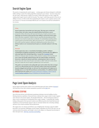 two reasons.




    First,
    Search engines have learned that users hate spam. This may seem a trivial and
    obvious lesson, but in fact, many who study the field of search from a macro


    advantage over the last 10 years has been their ability to control and remove spam




    SEOmoz loathe to ever recommend search spam as a winnable endeavor in the long
    term.

    Second
    Search engines have done a remarkable job identifying scalable, intelligent
    methodologies for fighting manipulation and making it dramatically more difficult to
    adversely impact their intended algorithms. Concepts like TrustRank (which


    more, along with specific implementations like the Google Sandbox, penalties for
    directories, reduction of value for paid links, combating footer links, etc. have all




    This guide is not intended to show off specific spam tactics (either those that no longer
    work or are still practiced), but, due to the large number of sites that get penalized,
    banned or flagged and seek help, we will cover the various factors the engines use to
    identify spam so as to help SEO practitioners avoid problems. For additional details
    about spam from the engines, see                                    ,
    Content Quality Guidelines &                                              .




Search engines perform spam analysis across individual pages and entire websites (domains).
                                                                   URL level.




One of the most obvious and unfortunate spamming techniques, keyword stuffing, involves
littering numerous repetitions of keyword terms or phrases into a page in order to make it appear



looking at thousands of the top search results across different queries have found that keyword
repetitions (or keyword density) appear to play an extremely limited role in boosting rankings,
and have a low overall correlation with top placement.

The engines have very obvious and effective ways of fighting this. Scanning a page for stuffed



their web spam team - SEO Tip: Avoid Keyword Stuffing.
 