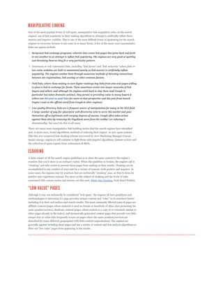 One of the most popular forms of web spam, manipulative link acquisition relies on the search


metrics and improve visibility. This is one of the most difficult forms of spamming for the search
engines to overcome because it can come in so many forms. A few of the many ways manipulative
links can appear include:

   Reciprocal link exchange programs, wherein sites create link pages that point back and forth
   to one another in an attempt to inflate link popularity. The engines are very good at spotting
   and devaluing these as they fit a very particular pattern.


   low value websites are built or maintained purely as link sources to artificially inflate
   popularity. The engines combat these through numerous methods of detecting connections
   between site registrations, link overlap or other common factors.

   Paid links, where those seeking to earn higher rankings buy links from sites and pages willing
   to place a link in exchange for funds. These sometimes evolve into larger networks of link
   buyers and sellers, and although the engines work hard to stop them (and Google in
   particular has taken dramatic actions), they persist in providing value to many buyers &
   sellers (see this post on paid links for more on that perspective and this post from Search
   Engine Land on the official word from Google & other engines).

   Low quality directory links are a frequent source of manipulation for many in the SEO field.
   A large number of pay-for-placement web directories exist to serve this market and pass
   themselves off as legitimate with varying degrees of success. Google often takes action
   against these sites by removing the PageRank score from the toolbar (or reducing it


There are many more manipulative link building tactics that the search engines have identified
and, in most cases, found algorithmic methods of reducing their impact. As new spam systems
(like this new reciprocal link cloaking scheme uncovered by Avvo Marketing Manager Conrad
Saam) emerge, engineers will continue to fight them with targeted algorithms, human reviews and
the collection of spam reports from webmasters & SEOs.




accomplished in any number of ways and for a variety of reasons, both positive and negative. In


positive user experience reasons. For more on the subject of cloaking and the levels of risks
associated with various tactics and intents, see this post, White Hat Cloaking, from Rand Fishkin.




including it in their web indices and search results. The most commonly filtered types of pages are
affiliate content (pages whose material is used on dozens or hundreds of other sites promoting the
same product/service), duplicate content (pages whose content is a copy of or extremely similar to
other pages already in the index), and dynamically generated content pages that provide very little
unique text or value (this frequently occurs on pages where the same products/services are
described for many different geographies with little content segmentation). The engines are
generally against including these pages and use a variety of content and link analysis algorithms to
 