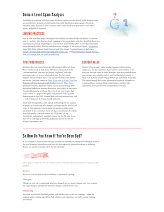 In addition to watching individual pages for spam, engines can also identify traits and properties
across entire root domains or subdomains that could flag them as spam signals. Obviously,

greater scalability is required.




Just as with individual pages, the engines can monitor the kinds of links and quality of referrals
sent to a website. Sites that are clearly engaging in the manipulative activities described above on a
consistent or seriously impacting way may see their search traffic suffer, or even have their sites
                                                                                         Widgetbait
Gone Wild, What Makes a Good Directory and Why Google Penalized Dozens of Bad Ones,
                                                            , and
And, an Example from the Field of Real Estate.




Websites that earn trusted status are often treated differently from
those who have not. In fact, many SEOs have commented on the                  uniqueness and the experience it provides to search visitors, so too
                                                                              does this principle apply to entire domains. Sites that primarily serve
importance sites vs. newer, independent sites. For the search                 non-unique, non-valuable content may find themselves unable to
engines, trust most likely has a lot to do with the links your domain         rank, even if classic on and off page factors are performed acceptably.
has earned (see these videos on Using Trust Rank to Guide Your Link
Building and How the Link Graph Works for more). Thus, if you                 Amazon affiliate websites filling up their index, and thus take
publish low quality, duplicate content on your personal blog, then            algorithmic and manual review methods to prevent this.

considerable ranking problems. However, if you were to post that
same content to a page on Wikipedia and get those same spammy
links to point to that URL, it would likely still rank tremendously well


Trust built through links is also a great methodology for the engines
to employ in considering new domains and analyzing the activities of
a site. A little duplicate content and a few suspicious links are far
more likely to be overlooked if your site has earned hundreds of links
from high quality, editorial sources like CNN.com, LII.org,
Cornell.edu, and similarly reputable players. On the flip side, if you
have yet to earn high quality links, judgments may be far stricter
from an algorithmic view.




It can be tough to know if your site/page actually has a penalty or if things have changed, either in


Before you assume a penalty, check for the following:




advice.

Errors
Errors on your site that may have inhibited or prevented crawling.

Changes
Changes to your site or pages that may have changed the way search engines view your content.
(on-page changes, internal link structure changes, content moves, etc.)

Similarity


engines update ranking algorithms, link valuation and importance can shift, causing ranking
movements.
 