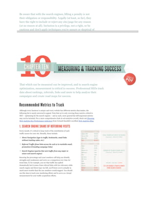 Be aware that with the search engines, lifting a penalty is not
their obligation or responsibility. Legally (at least, so far), they
have the right to include or reject any site/page for any reason
(or no reason at all). Inclusion is a privilege, not a right, so be




That which can be measured can be improved, and in search engine
optimization, measurement is critical to success. Professional SEOs track
data about rankings, referrals, links and more to help analyze their
campaigns and create road maps for success.




Although every business is unique and every website has different metrics that matter, the



may not be included. For a more comprehensive look at web analytics overall, check out Choosing
Web Analytics Key Performance Indicators                                    Web Analytics Blog.




traffic source for your site. Broadly, these include:

   Direct Navigation (type in traffic, bookmarks, email links
   without tracking codes, etc.)

   Referral Traffic (from links across the web or in trackable email,
   promotion & branding campaign links)

   Search Engines (queries that sent traffic from any major or
   minor web search engine)

Knowing the percentage and exact numbers will help you identify
strengths and weaknesses and serve as a comparison over time for
trend data. If, for example, you see that traffic has spiked
dramatically but it comes from referral links with low relevance while


much more trouble than the raw numbers would suggest. You should
use this data to track your marketing efforts and to serve as a broad
measurement for your traffic acquisition efforts.
 