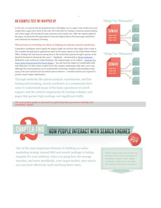 weight than a page lower down in the code. We tested this by creating a nonsense domain linking
out to three pages, all carrying the same nonsense word exactly once. After the engines spidered
the pages, we found that the page linked to from the highest link on the home page ranked first
and continued our iterations of testing.

This process is certainly not alone in helping to educate search marketers.
Competitive intelligence about signals the engines might use and how they might order results is
also available through patent applications made by the major engines to the United States Patent


                                                                          Patent #6285999
                                                                                  Anatomy of a
Large-Scale Hypertextual Web Search Engine
and edification. To those whose comfort level with complex mathematics falls short, never fear.
Although the actual equations can be academically interesting, complete understanding evades


practice search engine optimization.

Through methods like patent analysis, experiments, and live
testing and tweaking, search marketers as a community have
come to understand many of the basic operations of search
engines and the critical components of creating websites and
pages that garner high rankings and significant traffic.

The rest of this guide is devoted to explaining these practices clearly and
concisely. Enjoy!




One of the most important elements to building an online
marketing strategy around SEO and search rankings is feeling                                       Search engine usage has evolved over

empathy for your audience. Once you grasp how the average                                          the years but the primary principles of
                                                                                                   conducting a search remain largely
searcher, and more specifically, your target market, uses search,                                  unchanged. Listed here is the steps
you can more effectively reach and keep those users.                                               that comprise most search processes:
 