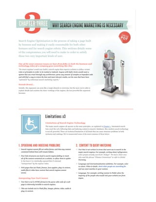 Search Engine Optimization is the process of taking a page built
by humans and making it easily consumable for both other
humans and for search engine robots. This sections details some
of the compromises you will need to make in order to satisfy
these two very important kinds of user.


One of the most common issues we hear from folks on both the business and
technology sides of a company goes something like this:


rules or principles in order to be ranked or indexed. Anyone with half a brain would want a
system that can crawl through any architecture, parse any amount of complex or imperfect code
and still find a way to return the best and most relevant results, not the ones that have been




explain details and examine the inner-workings of the engines, the less powerful this argument
becomes.




                                    Limitations of Search Engine Technology
                                    The major search engines all operate on the same principles, as explained in Chapter 1. Automated search
                                    bots crawl the web, following links and indexing content in massive databases. But, modern search technology
                                    is not all-powerful. There are technical limitations of all kinds that can cause immense problems in both




   Search engines cannot fill out online forms, and thus any content            Text that is not written in terms that users use to search in the
   contained behind them will remain hidden.                                   major search engines. For example, writing about refrigerators

   Poor link structures can lead to search engines failing to reach
   all of the content contained on a website, or allow them to spider
                                                                                Warming.

                                                                                Language and internationalization subtleties. For example, color
                                                                                vs colour. When in doubt, check what people are searching for
   Web pages that use Flash, frames, Java applets, plug-in content,
                                                                                and use exact matches in your content.
   audio files & video have content that search engines cannot
   access.                                                                     Language. For example, writing content in Polish when the
                                                                               majority of the people who would visit your website are from
Interpreting Non-Text Content                                                  Japan.

   Text that is not in HTML format in the parse-able code of a web
   page is inherently invisible to search engines.

   This can include text in Flash files, images, photos, video, audio &
   plug-in content.
 