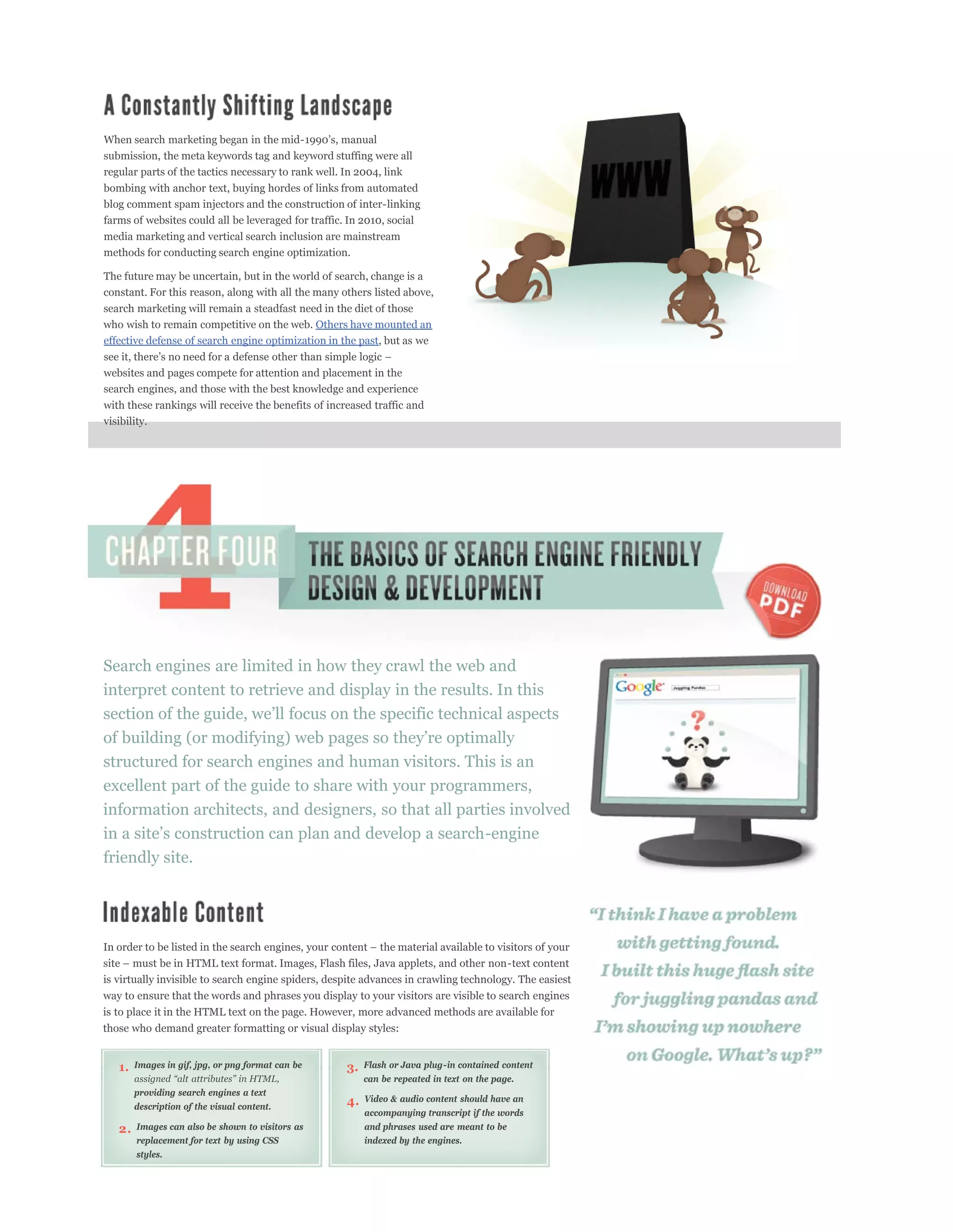 submission, the meta keywords tag and keyword stuffing were all
regular parts of the tactics necessary to rank well. In 2004, link
bombing with anchor text, buying hordes of links from automated
blog comment spam injectors and the construction of inter-linking
farms of websites could all be leveraged for traffic. In 2010, social
media marketing and vertical search inclusion are mainstream
methods for conducting search engine optimization.

The future may be uncertain, but in the world of search, change is a
constant. For this reason, along with all the many others listed above,
search marketing will remain a steadfast need in the diet of those
who wish to remain competitive on the web. Others have mounted an
effective defense of search engine optimization in the past, but as we

websites and pages compete for attention and placement in the
search engines, and those with the best knowledge and experience
with these rankings will receive the benefits of increased traffic and
visibility.




Search engines are limited in how they crawl the web and
interpret content to retrieve and display in the results. In this



structured for search engines and human visitors. This is an
excellent part of the guide to share with your programmers,
information architects, and designers, so that all parties involved

friendly site.




is virtually invisible to search engine spiders, despite advances in crawling technology. The easiest
way to ensure that the words and phrases you display to your visitors are visible to search engines
is to place it in the HTML text on the page. However, more advanced methods are available for
those who demand greater formatting or visual display styles:


   1.   Images in gif, jpg, or png format can be     3.   Flash or Java plug-in contained content
                                                          can be repeated in text on the page.
        providing search engines a text
                                                     4.   Video & audio content should have an
        description of the visual content.
                                                          accompanying transcript if the words
   2.   Images can also be shown to visitors as           and phrases used are meant to be
        replacement for text by using CSS                 indexed by the engines.
        styles.
 