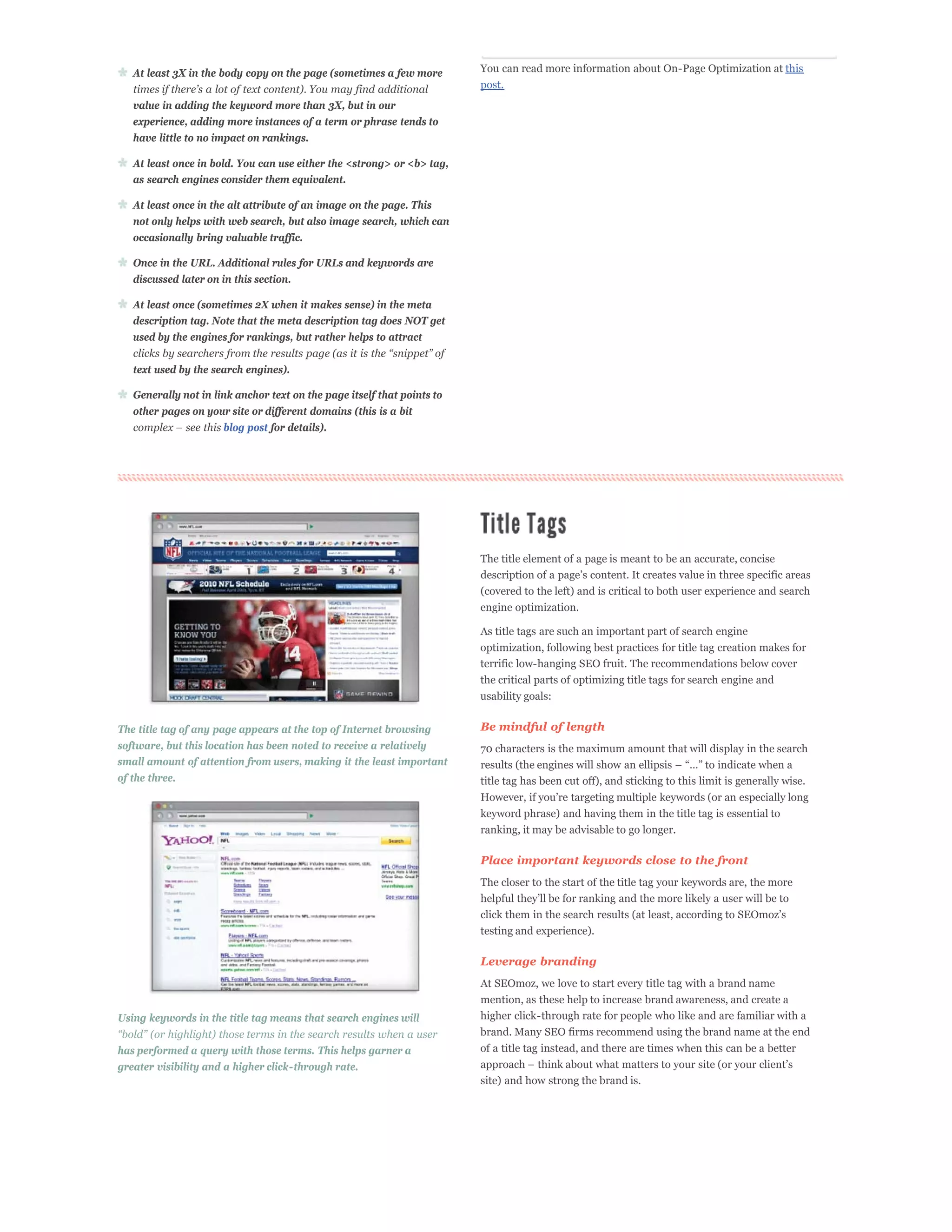 At least 3X in the body copy on the page (sometimes a few more        You can read more information about On-Page Optimization at this
                                                                         post.
   value in adding the keyword more than 3X, but in our
   experience, adding more instances of a term or phrase tends to
   have little to no impact on rankings.

   At least once in bold. You can use either the <strong> or <b> tag,
   as search engines consider them equivalent.

   At least once in the alt attribute of an image on the page. This
   not only helps with web search, but also image search, which can
   occasionally bring valuable traffic.

   Once in the URL. Additional rules for URLs and keywords are
   discussed later on in this section.

   At least once (sometimes 2X when it makes sense) in the meta
   description tag. Note that the meta description tag does NOT get
   used by the engines for rankings, but rather helps to attract


   text used by the search engines).

   Generally not in link anchor text on the page itself that points to
   other pages on your site or different domains (this is a bit
                      blog post for details).




                                                                         The title element of a page is meant to be an accurate, concise

                                                                         (covered to the left) and is critical to both user experience and search
                                                                         engine optimization.

                                                                         As title tags are such an important part of search engine
                                                                         optimization, following best practices for title tag creation makes for
                                                                         terrific low-hanging SEO fruit. The recommendations below cover
                                                                         the critical parts of optimizing title tags for search engine and
                                                                         usability goals:


The title tag of any page appears at the top of Internet browsing        Be mindful of length
software, but this location has been noted to receive a relatively       70 characters is the maximum amount that will display in the search
small amount of attention from users, making it the least important
of the three.                                                            title tag has been cut off), and sticking to this limit is generally wise.


                                                                         keyword phrase) and having them in the title tag is essential to
                                                                         ranking, it may be advisable to go longer.

                                                                         Place important keywords close to the front
                                                                         The closer to the start of the title tag your keywords are, the more



                                                                         testing and experience).

                                                                         Leverage branding
                                                                         At SEOmoz, we love to start every title tag with a brand name
                                                                         mention, as these help to increase brand awareness, and create a
Using keywords in the title tag means that search engines will           higher click-through rate for people who like and are familiar with a
                                                                         brand. Many SEO firms recommend using the brand name at the end
has performed a query with those terms. This helps garner a              of a title tag instead, and there are times when this can be a better
greater visibility and a higher click-through rate.
                                                                         site) and how strong the brand is.
 