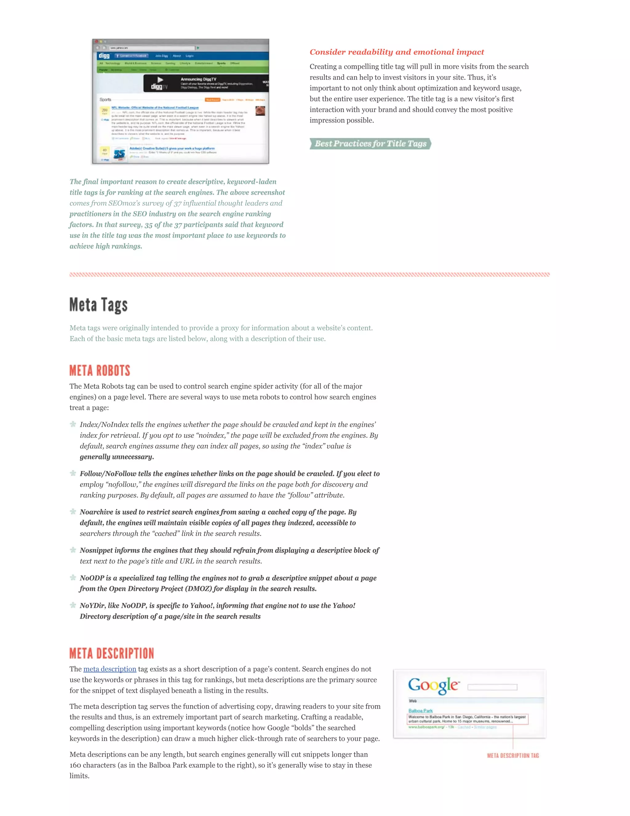 Consider readability and emotional impact
                                                                              Creating a compelling title tag will pull in more visits from the search


                                                                              important to not only think about optimization and keyword usage,

                                                                              interaction with your brand and should convey the most positive
                                                                              impression possible.




The final important reason to create descriptive, keyword-laden
title tags is for ranking at the search engines. The above screenshot


practitioners in the SEO industry on the search engine ranking
factors. In that survey, 35 of the 37 participants said that keyword
use in the title tag was the most important place to use keywords to
achieve high rankings.




Each of the basic meta tags are listed below, along with a description of their use.




The Meta Robots tag can be used to control search engine spider activity (for all of the major
engines) on a page level. There are several ways to use meta robots to control how search engines
treat a page:




   generally unnecessary.

   Follow/NoFollow tells the engines whether links on the page should be crawled. If you elect to




   Noarchive is used to restrict search engines from saving a cached copy of the page. By
   default, the engines will maintain visible copies of all pages they indexed, accessible to


   Nosnippet informs the engines that they should refrain from displaying a descriptive block of


   NoODP is a specialized tag telling the engines not to grab a descriptive snippet about a page
   from the Open Directory Project (DMOZ) for display in the search results.

   NoYDir, like NoODP, is specific to Yahoo!, informing that engine not to use the Yahoo!
   Directory description of a page/site in the search results




The meta description
use the keywords or phrases in this tag for rankings, but meta descriptions are the primary source
for the snippet of text displayed beneath a listing in the results.

The meta description tag serves the function of advertising copy, drawing readers to your site from
the results and thus, is an extremely important part of search marketing. Crafting a readable,

keywords in the description) can draw a much higher click-through rate of searchers to your page.

Meta descriptions can be any length, but search engines generally will cut snippets longer than

limits.
 