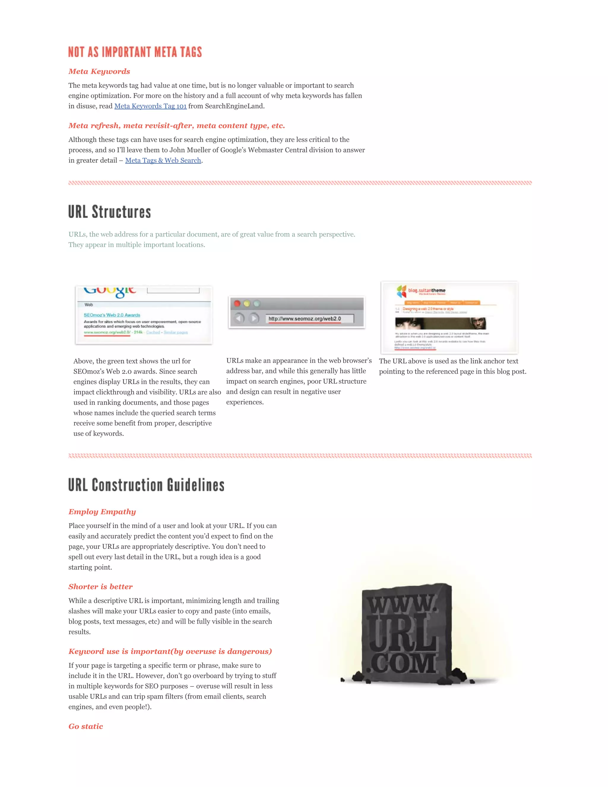Meta Keywords
The meta keywords tag had value at one time, but is no longer valuable or important to search
engine optimization. For more on the history and a full account of why meta keywords has fallen
in disuse, read Meta Keywords Tag 101 from SearchEngineLand.

Meta refresh, meta revisit-after, meta content type, etc.
Although these tags can have uses for search engine optimization, they are less critical to the


                    Meta Tags & Web Search.




URLs, the web address for a particular document, are of great value from a search perspective.
They appear in multiple important locations.




 Above, the green text shows the url for                                                                  The URL above is used as the link anchor text
                                                       address bar, and while this generally has little   pointing to the referenced page in this blog post.
 engines display URLs in the results, they can         impact on search engines, poor URL structure
 impact clickthrough and visibility. URLs are also and design can result in negative user
 used in ranking documents, and those pages        experiences.
 whose names include the queried search terms
 receive some benefit from proper, descriptive
 use of keywords.




Employ Empathy
Place yourself in the mind of a user and look at your URL. If you can



spell out every last detail in the URL, but a rough idea is a good
starting point.

Shorter is better
While a descriptive URL is important, minimizing length and trailing
slashes will make your URLs easier to copy and paste (into emails,
blog posts, text messages, etc) and will be fully visible in the search
results.

Keyword use is important(by overuse is dangerous)
If your page is targeting a specific term or phrase, make sure to



usable URLs and can trip spam filters (from email clients, search
engines, and even people!).

Go static
 