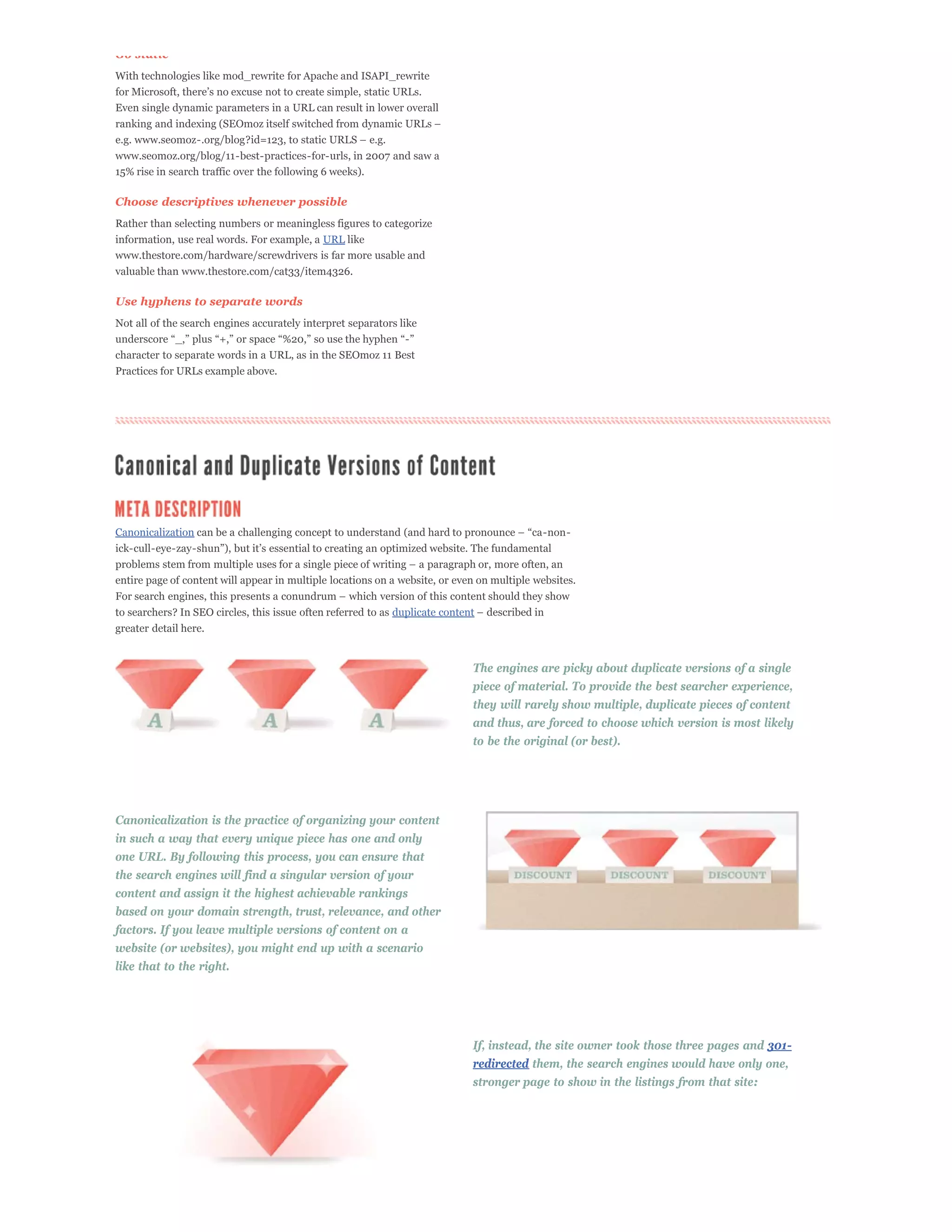 Go static
With technologies like mod_rewrite for Apache and ISAPI_rewrite

Even single dynamic parameters in a URL can result in lower overall



www.seomoz.org/blog/11-best-practices-for-urls, in 2007 and saw a
15% rise in search traffic over the following 6 weeks).

Choose descriptives whenever possible
Rather than selecting numbers or meaningless figures to categorize
information, use real words. For example, a URL like
www.thestore.com/hardware/screwdrivers is far more usable and
valuable than www.thestore.com/cat33/item4326.

Use hyphens to separate words
Not all of the search engines accurately interpret separators like


character to separate words in a URL, as in the SEOmoz 11 Best
Practices for URLs example above.




Canonicalization



entire page of content will appear in multiple locations on a website, or even on multiple websites.


to searchers? In SEO circles, this issue often referred to as duplicate content
greater detail here.


                                                                              The engines are picky about duplicate versions of a single
                                                                              piece of material. To provide the best searcher experience,
                                                                              they will rarely show multiple, duplicate pieces of content
                                                                              and thus, are forced to choose which version is most likely
                                                                              to be the original (or best).




Canonicalization is the practice of organizing your content
in such a way that every unique piece has one and only
one URL. By following this process, you can ensure that
the search engines will find a singular version of your
content and assign it the highest achievable rankings
based on your domain strength, trust, relevance, and other
factors. If you leave multiple versions of content on a
website (or websites), you might end up with a scenario
like that to the right.




                                                                              If, instead, the site owner took those three pages and 301-
                                                                              redirected them, the search engines would have only one,
                                                                              stronger page to show in the listings from that site:
 