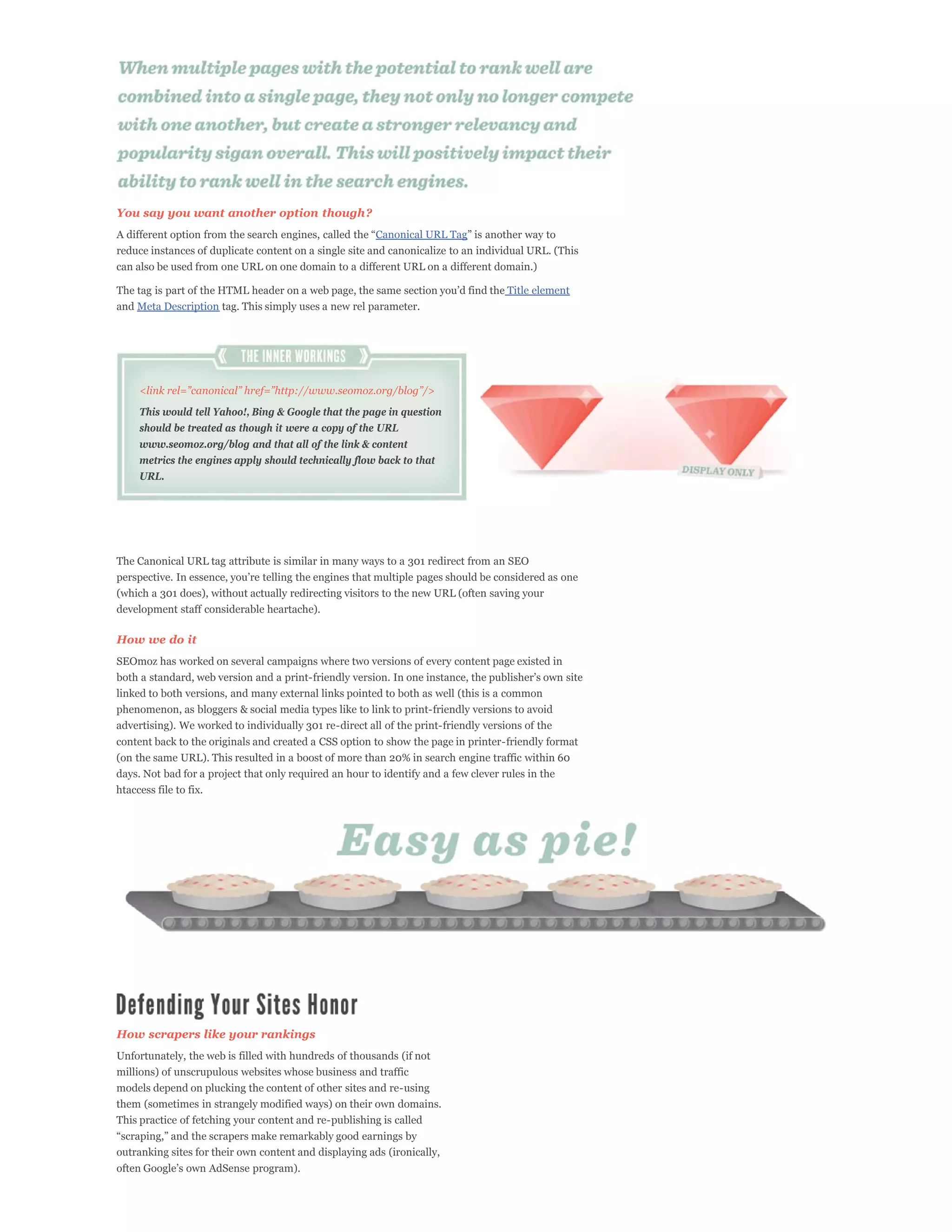 You say you want another option though?
                                                        Canonical URL Tag
reduce instances of duplicate content on a single site and canonicalize to an individual URL. (This
can also be used from one URL on one domain to a different URL on a different domain.)

                                                                                   Title element
and Meta Description tag. This simply uses a new rel parameter.




    This would tell Yahoo!, Bing & Google that the page in question
    should be treated as though it were a copy of the URL
    www.seomoz.org/blog and that all of the link & content
    metrics the engines apply should technically flow back to that
    URL.




The Canonical URL tag attribute is similar in many ways to a 301 redirect from an SEO


(which a 301 does), without actually redirecting visitors to the new URL (often saving your
development staff considerable heartache).

How we do it
SEOmoz has worked on several campaigns where two versions of every content page existed in

linked to both versions, and many external links pointed to both as well (this is a common
phenomenon, as bloggers & social media types like to link to print-friendly versions to avoid
advertising). We worked to individually 301 re-direct all of the print-friendly versions of the
content back to the originals and created a CSS option to show the page in printer-friendly format
(on the same URL). This resulted in a boost of more than 20% in search engine traffic within 60
days. Not bad for a project that only required an hour to identify and a few clever rules in the
htaccess file to fix.




How scrapers like your rankings
Unfortunately, the web is filled with hundreds of thousands (if not
millions) of unscrupulous websites whose business and traffic
models depend on plucking the content of other sites and re-using
them (sometimes in strangely modified ways) on their own domains.
This practice of fetching your content and re-publishing is called


outranking sites for their own content and displaying ads (ironically,
 