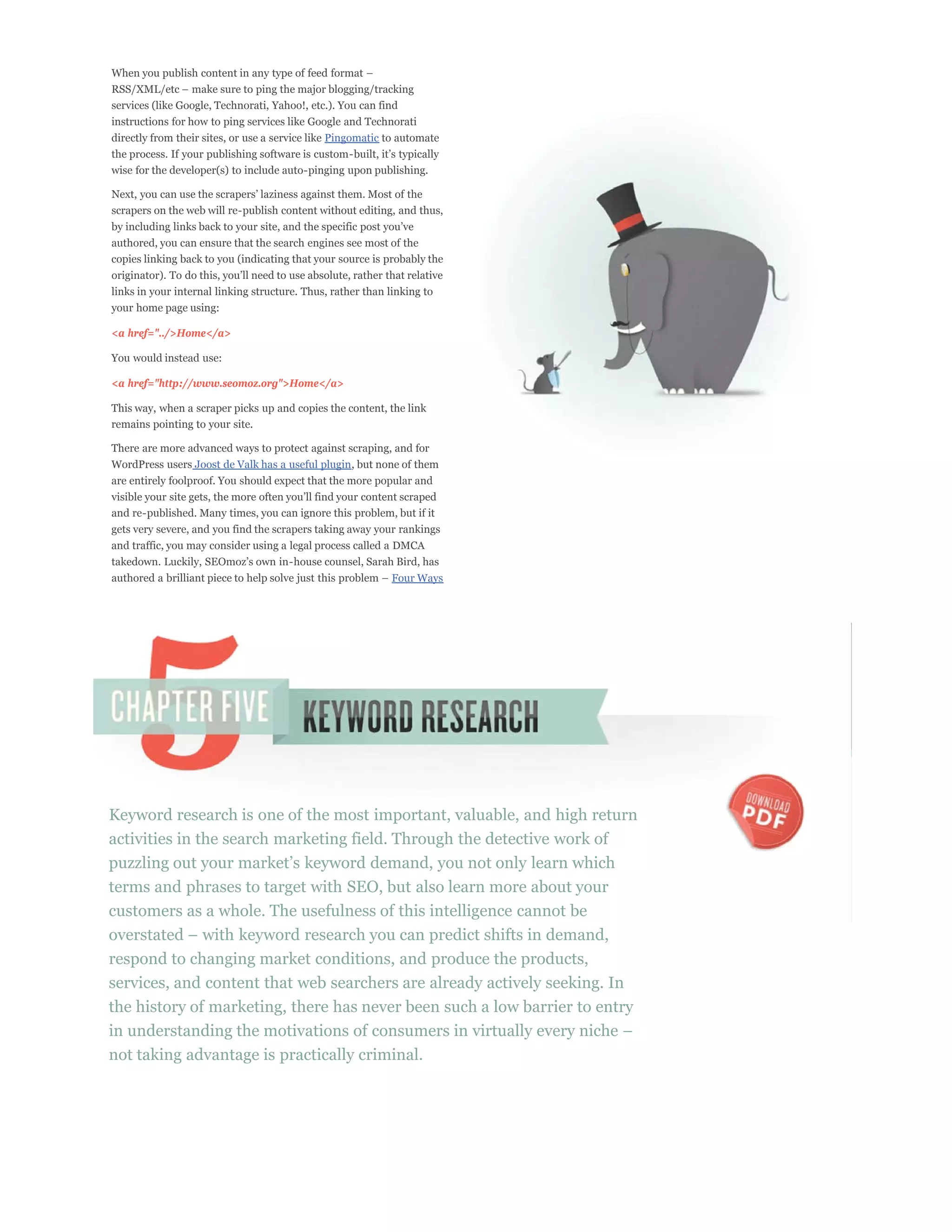 services (like Google, Technorati, Yahoo!, etc.). You can find
instructions for how to ping services like Google and Technorati
directly from their sites, or use a service like Pingomatic to automate

wise for the developer(s) to include auto-pinging upon publishing.


scrapers on the web will re-publish content without editing, and thus,

authored, you can ensure that the search engines see most of the
copies linking back to you (indicating that your source is probably the

links in your internal linking structure. Thus, rather than linking to
your home page using:

<a href="../>Home</a>

You would instead use:

<a href="http://www.seomoz.org">Home</a>

This way, when a scraper picks up and copies the content, the link
remains pointing to your site.

There are more advanced ways to protect against scraping, and for
WordPress users Joost de Valk has a useful plugin, but none of them
are entirely foolproof. You should expect that the more popular and

and re-published. Many times, you can ignore this problem, but if it
gets very severe, and you find the scrapers taking away your rankings
and traffic, you may consider using a legal process called a DMCA


                                                             Four Ways




Keyword research is one of the most important, valuable, and high return
activities in the search marketing field. Through the detective work of

terms and phrases to target with SEO, but also learn more about your
customers as a whole. The usefulness of this intelligence cannot be

respond to changing market conditions, and produce the products,
services, and content that web searchers are already actively seeking. In
the history of marketing, there has never been such a low barrier to entry

not taking advantage is practically criminal.
 