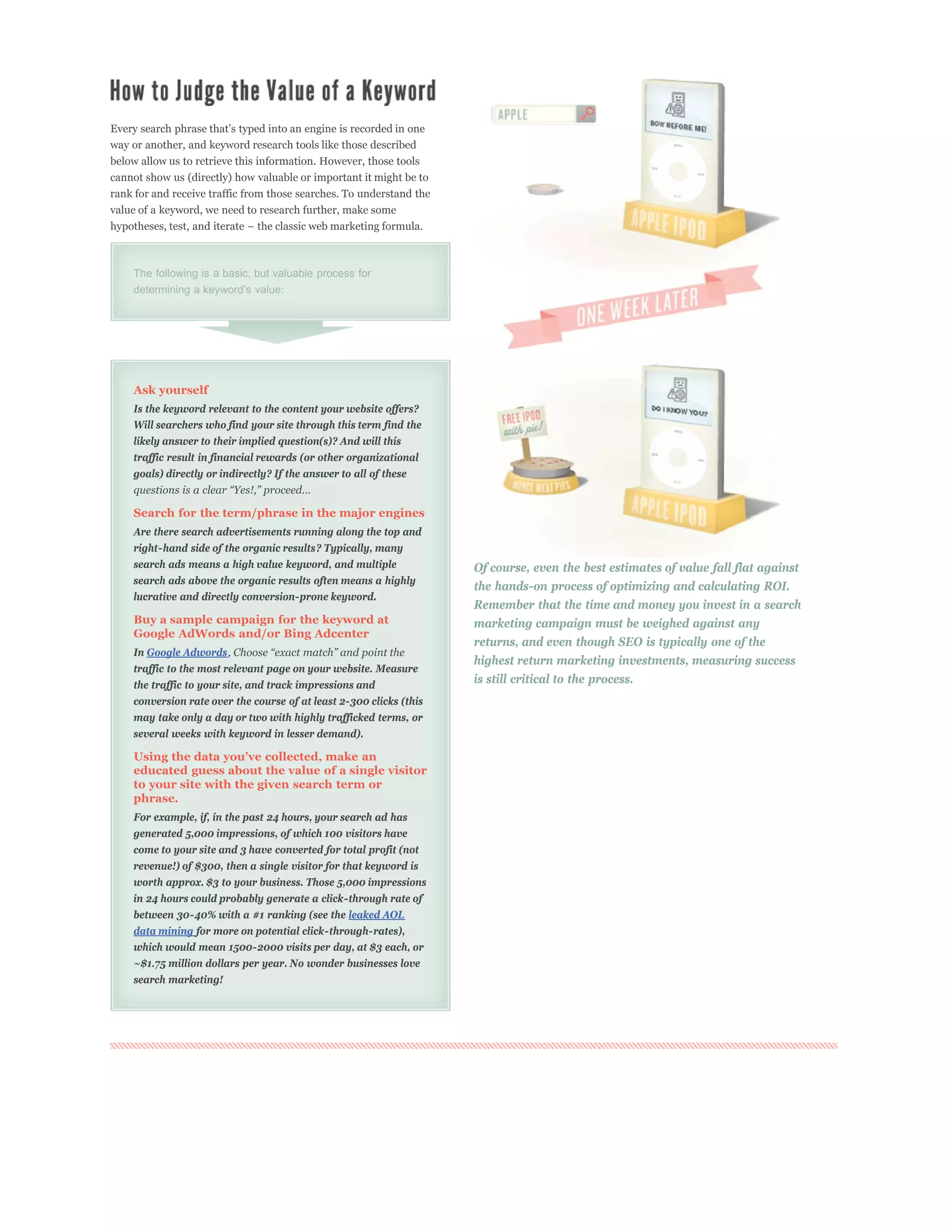 way or another, and keyword research tools like those described
below allow us to retrieve this information. However, those tools
cannot show us (directly) how valuable or important it might be to
rank for and receive traffic from those searches. To understand the
value of a keyword, we need to research further, make some




    The following is a basic, but valuable process for




    Ask yourself
    Is the keyword relevant to the content your website offers?
    Will searchers who find your site through this term find the
    likely answer to their implied question(s)? And will this
    traffic result in financial rewards (or other organizational
    goals) directly or indirectly? If the answer to all of these


    Search for the term/phrase in the major engines
    Are there search advertisements running along the top and
    right-hand side of the organic results? Typically, many
    search ads means a high value keyword, and multiple               Of course, even the best estimates of value fall flat against
    search ads above the organic results often means a highly
                                                                      the hands-on process of optimizing and calculating ROI.
    lucrative and directly conversion-prone keyword.
                                                                      Remember that the time and money you invest in a search
    Buy a sample campaign for the keyword at                          marketing campaign must be weighed against any
    Google AdWords and/or Bing Adcenter
                                                                      returns, and even though SEO is typically one of the
    In Google Adwords
                                                                      highest return marketing investments, measuring success
    traffic to the most relevant page on your website. Measure
    the traffic to your site, and track impressions and               is still critical to the process.
    conversion rate over the course of at least 2-300 clicks (this
    may take only a day or two with highly trafficked terms, or
    several weeks with keyword in lesser demand).


    educated guess about the value of a single visitor
    to your site with the given search term or
    phrase.
    For example, if, in the past 24 hours, your search ad has
    generated 5,000 impressions, of which 100 visitors have
    come to your site and 3 have converted for total profit (not
    revenue!) of $300, then a single visitor for that keyword is
    worth approx. $3 to your business. Those 5,000 impressions
    in 24 hours could probably generate a click-through rate of
    between 30-40% with a #1 ranking (see the leaked AOL
    data mining for more on potential click-through-rates),
    which would mean 1500-2000 visits per day, at $3 each, or
    ~$1.75 million dollars per year. No wonder businesses love
    search marketing!
 