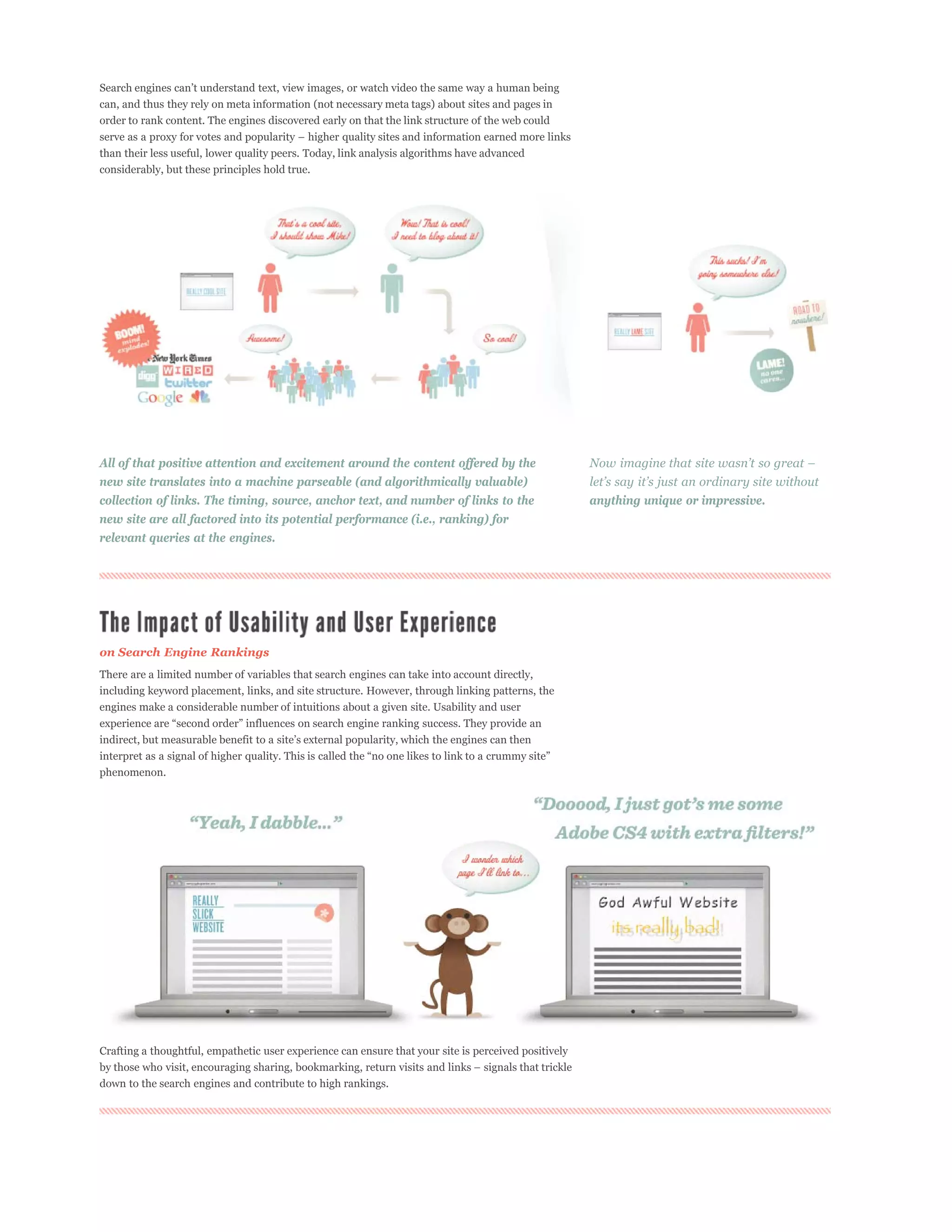 can, and thus they rely on meta information (not necessary meta tags) about sites and pages in
order to rank content. The engines discovered early on that the link structure of the web could

than their less useful, lower quality peers. Today, link analysis algorithms have advanced
considerably, but these principles hold true.




All of that positive attention and excitement around the content offered by the
new site translates into a machine parseable (and algorithmically valuable)
collection of links. The timing, source, anchor text, and number of links to the                      anything unique or impressive.
new site are all factored into its potential performance (i.e., ranking) for
relevant queries at the engines.




on Search Engine Rankings
There are a limited number of variables that search engines can take into account directly,
including keyword placement, links, and site structure. However, through linking patterns, the
engines make a considerable number of intuitions about a given site. Usability and user




phenomenon.




Crafting a thoughtful, empathetic user experience can ensure that your site is perceived positively


down to the search engines and contribute to high rankings.
 