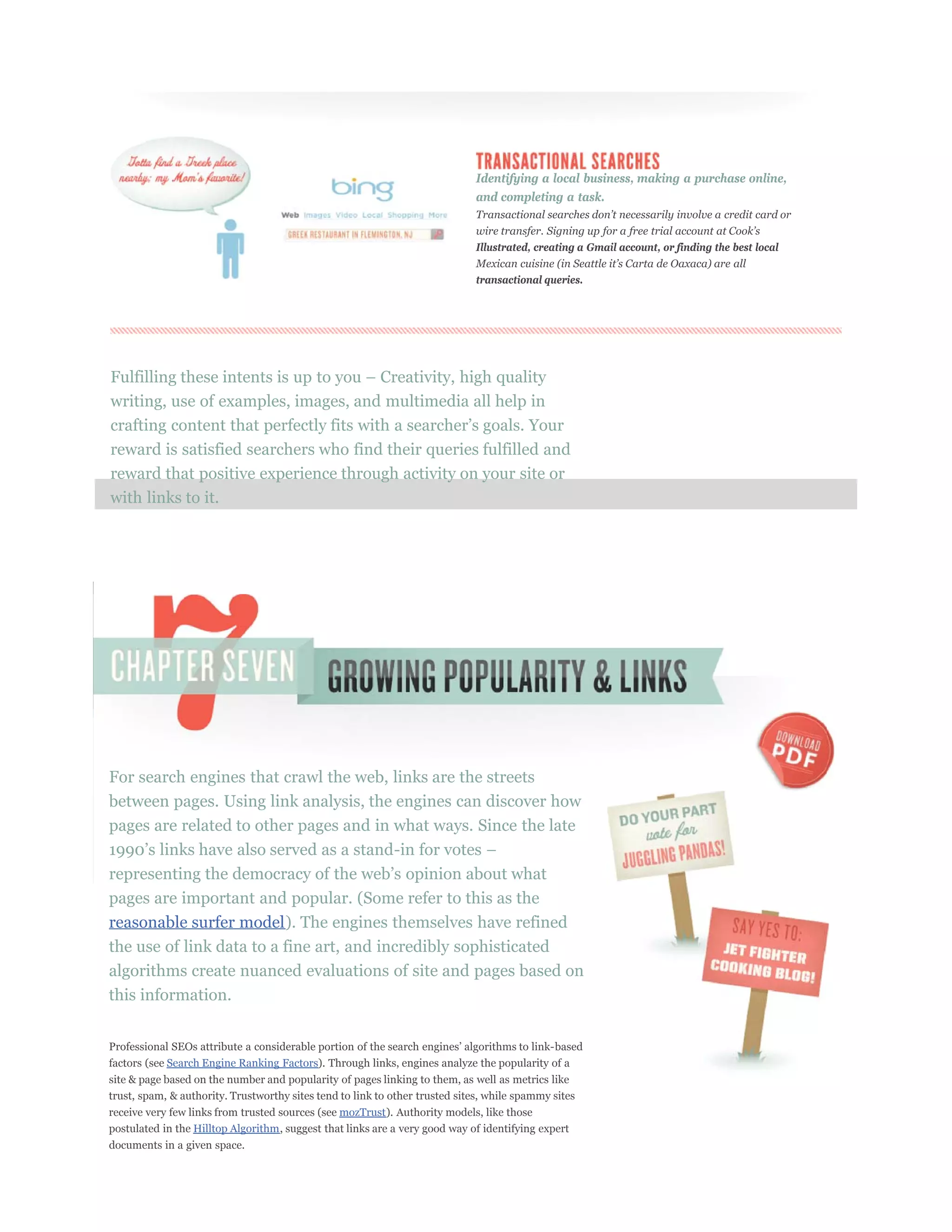Identifying a local business, making a purchase online,
                                                                             and completing a task.



                                                                             Illustrated, creating a Gmail account, or finding the best local


                                                                             transactional queries.




writing, use of examples, images, and multimedia all help in

reward is satisfied searchers who find their queries fulfilled and
reward that positive experience through activity on your site or
with links to it.




For search engines that crawl the web, links are the streets
between pages. Using link analysis, the engines can discover how
pages are related to other pages and in what ways. Since the late



pages are important and popular. (Some refer to this as the
reasonable surfer model). The engines themselves have refined
the use of link data to a fine art, and incredibly sophisticated
algorithms create nuanced evaluations of site and pages based on
this information.



factors (see Search Engine Ranking Factors). Through links, engines analyze the popularity of a
site & page based on the number and popularity of pages linking to them, as well as metrics like
trust, spam, & authority. Trustworthy sites tend to link to other trusted sites, while spammy sites
receive very few links from trusted sources (see mozTrust). Authority models, like those
postulated in the Hilltop Algorithm, suggest that links are a very good way of identifying expert
documents in a given space.
 