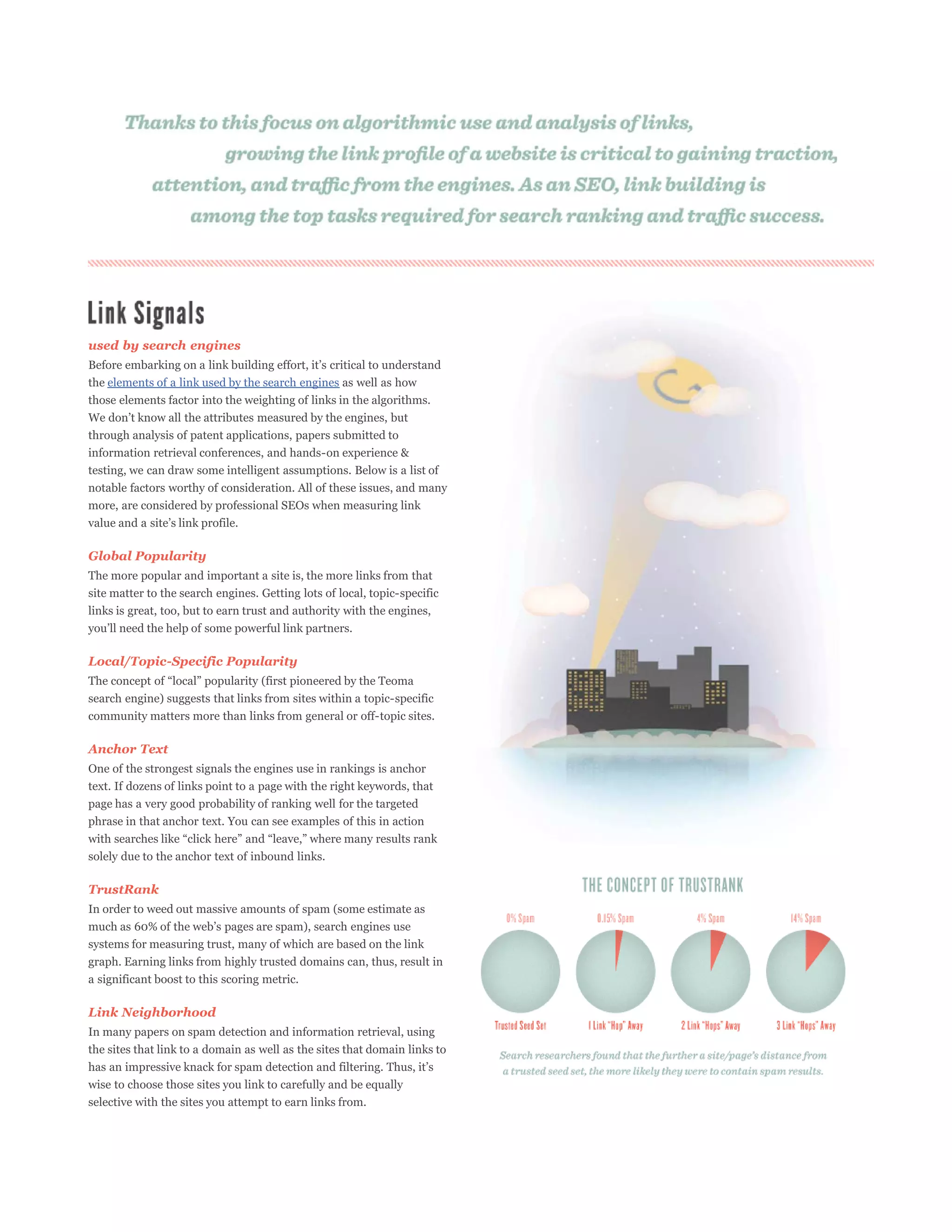 used by search engines

the elements of a link used by the search engines as well as how
those elements factor into the weighting of links in the algorithms.

through analysis of patent applications, papers submitted to
information retrieval conferences, and hands-on experience &
testing, we can draw some intelligent assumptions. Below is a list of
notable factors worthy of consideration. All of these issues, and many
more, are considered by professional SEOs when measuring link



Global Popularity
The more popular and important a site is, the more links from that
site matter to the search engines. Getting lots of local, topic-specific
links is great, too, but to earn trust and authority with the engines,



Local/Topic-Specific Popularity

search engine) suggests that links from sites within a topic-specific
community matters more than links from general or off-topic sites.

Anchor Text
One of the strongest signals the engines use in rankings is anchor
text. If dozens of links point to a page with the right keywords, that
page has a very good probability of ranking well for the targeted
phrase in that anchor text. You can see examples of this in action


solely due to the anchor text of inbound links.

TrustRank
In order to weed out massive amounts of spam (some estimate as

systems for measuring trust, many of which are based on the link
graph. Earning links from highly trusted domains can, thus, result in
a significant boost to this scoring metric.

Link Neighborhood
In many papers on spam detection and information retrieval, using
the sites that link to a domain as well as the sites that domain links to

wise to choose those sites you link to carefully and be equally
selective with the sites you attempt to earn links from.
 