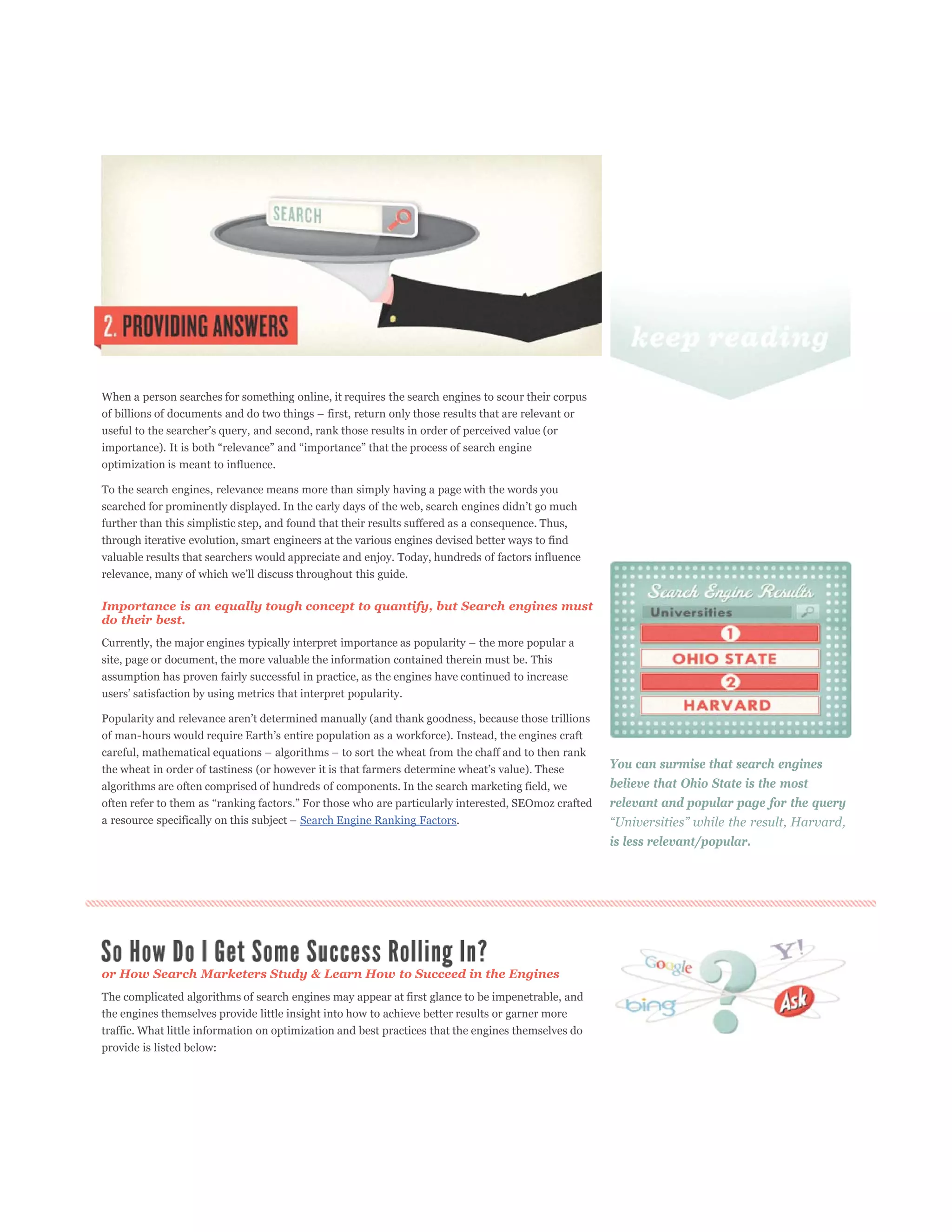 When a person searches for something online, it requires the search engines to scour their corpus




optimization is meant to influence.

To the search engines, relevance means more than simply having a page with the words you


further than this simplistic step, and found that their results suffered as a consequence. Thus,
through iterative evolution, smart engineers at the various engines devised better ways to find
valuable results that searchers would appreciate and enjoy. Today, hundreds of factors influence



Importance is an equally tough concept to quantify, but Search engines must
do their best.


site, page or document, the more valuable the information contained therein must be. This
assumption has proven fairly successful in practice, as the engines have continued to increase




                                                                                                     You can surmise that search engines
algorithms are often comprised of hundreds of components. In the search marketing field, we          believe that Ohio State is the most
                                                                                                     relevant and popular page for the query
                                        Search Engine Ranking Factors.
                                                                                                     is less relevant/popular.




or How Search Marketers Study & Learn How to Succeed in the Engines
The complicated algorithms of search engines may appear at first glance to be impenetrable, and
the engines themselves provide little insight into how to achieve better results or garner more
traffic. What little information on optimization and best practices that the engines themselves do
provide is listed below:
 